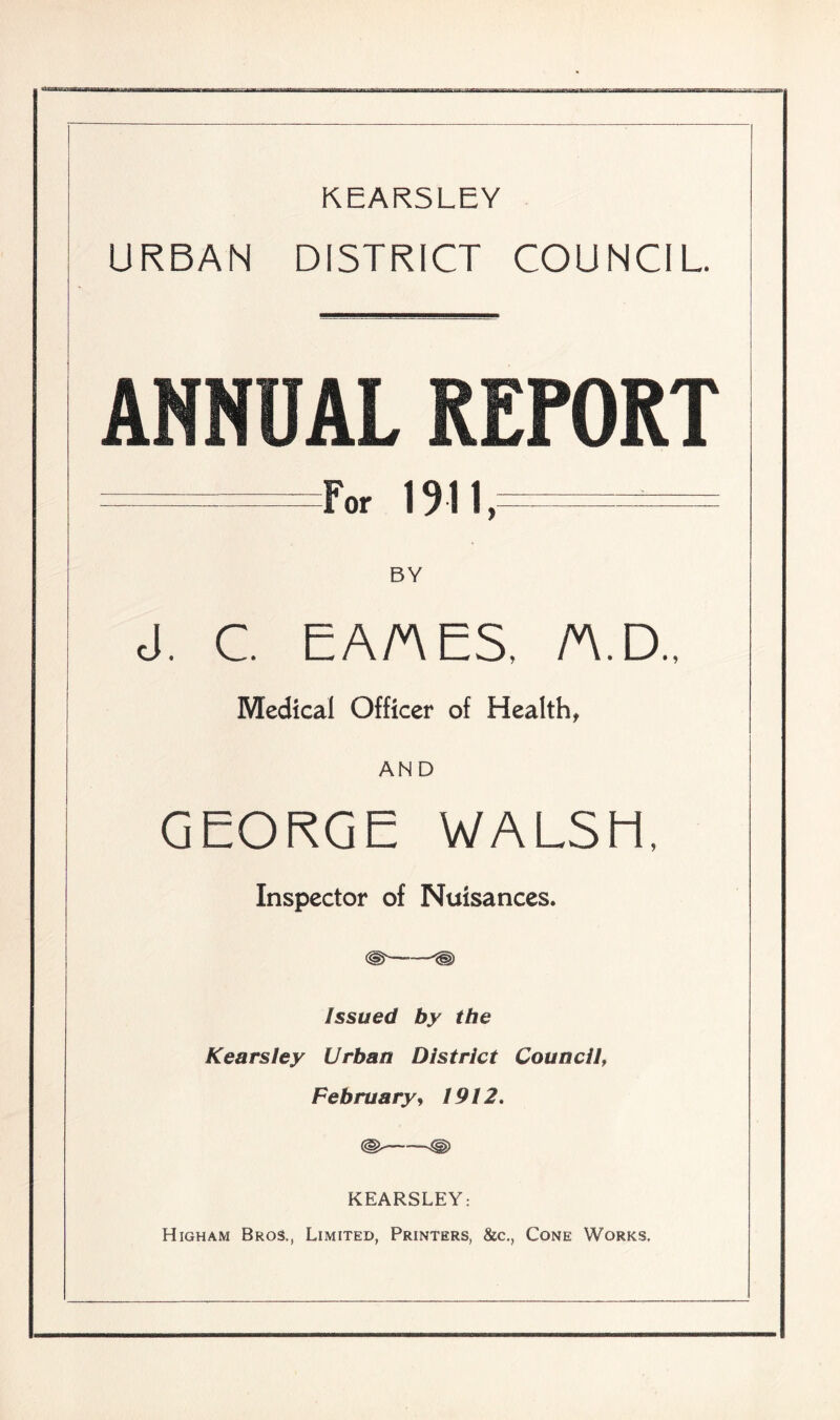 KEARSLEY URBAN DISTRICT COUNCIL ANNUAL REPORT I For 1911, ! BY | cl. C. EA/AES. n.D.. Medical Officer of Health, j AND GEORGE WALSH, Inspector of Nuisances. (gf Issued by the Kearsley Urban District Council, February, 1912. KEARSLEY: Higham Bros., Limited, Printers, &c., Cone Works,