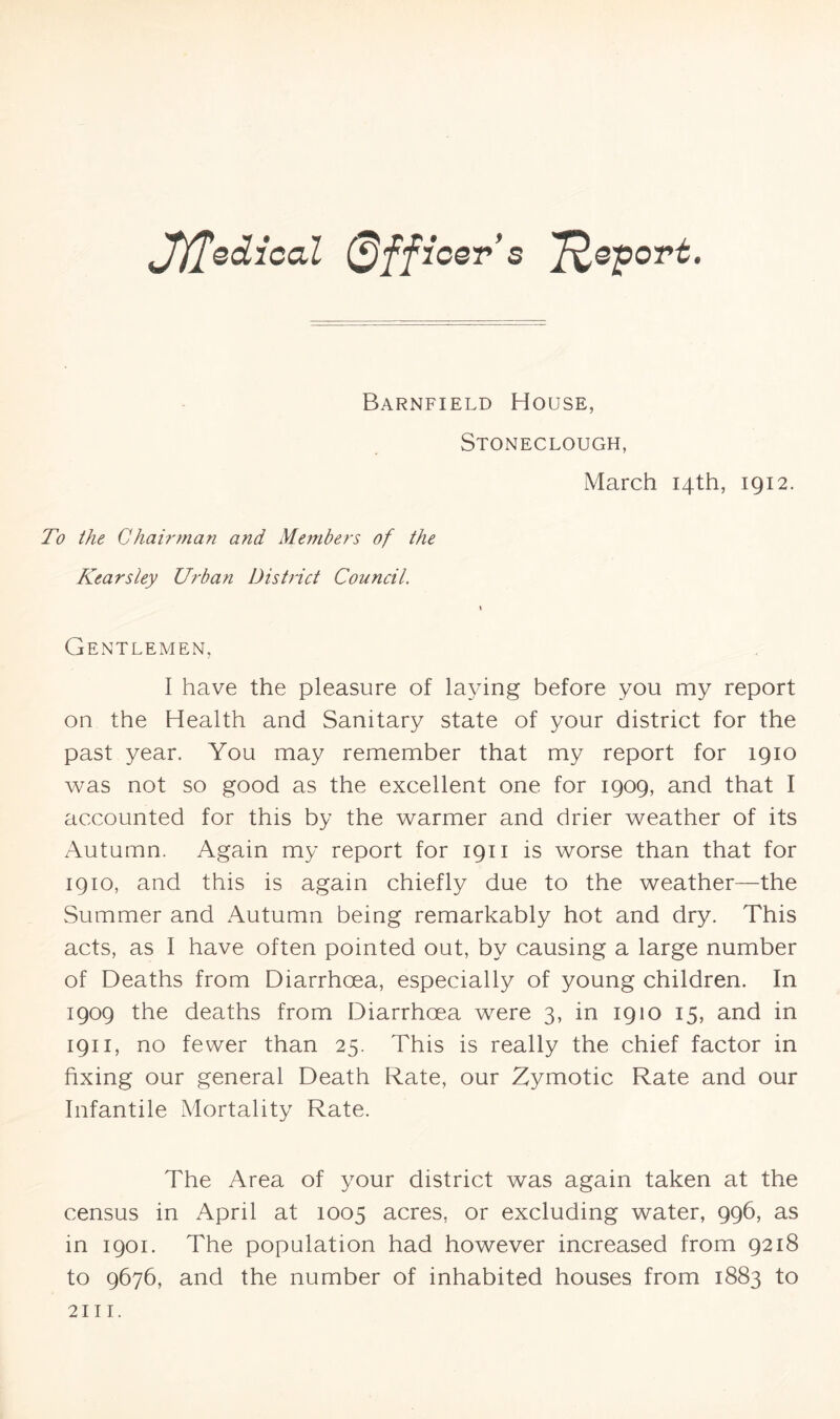 Jfffediccd Officer’s T^eport. Barnfield House, Stoneclough, March 14th, 1912. To the Chairman and Members of the Kearsley Urban District Council. Gentlemen, I have the pleasure of laying before you my report on the Health and Sanitary state of your district for the past year. You may remember that my report for 1910 was not so good as the excellent one for 1909, and that I accounted for this by the warmer and drier weather of its Autumn. Again my report for 1911 is worse than that for 1910, and this is again chiefly due to the weather—the Summer and Autumn being remarkably hot and dry. This acts, as I have often pointed out, by causing a large number of Deaths from Diarrhoea, especially of young children. In 1909 the deaths from Diarrhoea were 3, in 1910 15, and in 1911, no fewer than 25. This is really the chief factor in fixing our general Death Rate, our Zymotic Rate and our Infantile Mortality Rate. The Area of your district was again taken at the census in April at 1005 acres, or excluding water, 996, as in 1901. The population had however increased from 9218 to 9676, and the number of inhabited houses from 1883 to 2111.