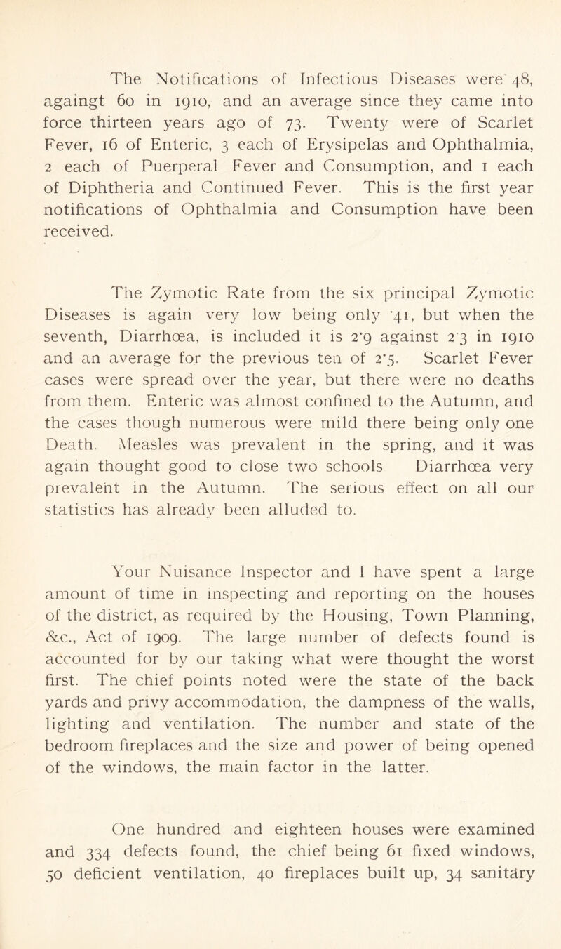 The Notifications of infectious Diseases were 48, againgt 60 in 1910, and an average since they came into force thirteen years ago of 73. Twenty were of Scarlet Fever, 16 of Enteric, 3 each of Erysipelas and Ophthalmia, 2 each of Puerperal Fever and Consumption, and 1 each of Diphtheria and Continued Fever. This is the first year notifications of Ophthalmia and Consumption have been received. The Zymotic Rate from the six principal Zymotic Diseases is again very low being only *41, but when the seventh, Diarrhoea, is included it is 2*9 against 2 3 in 1910 and an average for the previous ten of 2*5. Scarlet Fever cases were spread over the year, but there were no deaths from them. Enteric was almost confined to the Autumn, and the cases though numerous were mild there being only one Death. Measles was prevalent in the spring, and it was again thought good to close two schools Diarrhoea very prevalent in the Autumn. The serious effect on all our statistics has already been alluded to. Your Nuisance Inspector and I have spent a large amount of time in inspecting and reporting on the houses of the district, as required by the Housing, Town Planning, &c., Act of 1909. The large number of defects found is accounted for by our taking what were thought the worst first. The chief points noted were the state of the back yards and privy accommodation, the dampness of the walls, lighting and ventilation. The number and state of the bedroom fireplaces and the size and power of being opened of the windows, the mam factor in the latter. One hundred and eighteen houses were examined and 334 defects found, the chief being 61 fixed windows, 50 deficient ventilation, 40 fireplaces built up, 34 sanitary