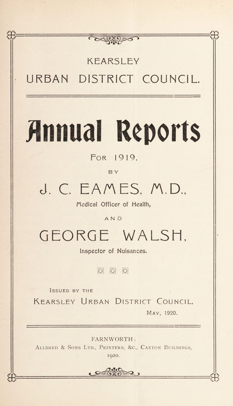 KEARSLEY URBAN DISTRICT COUNCIL For 1919, B Y cJ. C. EA/AES, /A.D., Medical Officer of Health, AND GEORGE WALSH, Inspector of Nuisances. ei m ei Issued by the Kearsley Urban District Council, May, 1920. FARNWORTH : Alldred & Sons Ltd., Printers, &c., Canton Buildings,