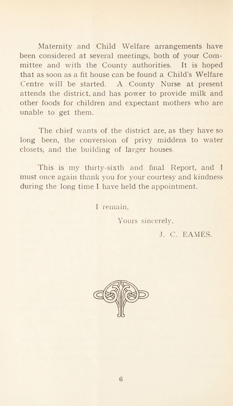 Maternity and Child Welfare arrangements have been considered at several meetings, both of your Com- mittee and with the County authorities. It is hoped that as soon as a fit house can be found a Child’s Welfare Centre will be started. A County Nurse at present attends the district, and has power to provide milk and other foods for children and expectant mothers who are unable to get them. The chief wants of the district are, as they have so long been, the conversion of privy middens to water closets, and the building of larger houses. This is my thirty-sixth and final Report, and I must once again thank you for your courtesy and kindness during the long time I have held the appointment. I remain, Yours sincerely, J. C. EAMES.