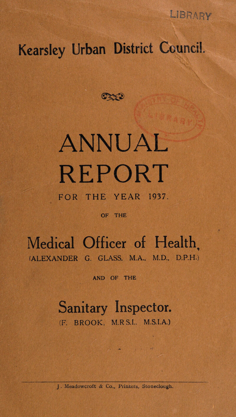 Kearslcy Urban ANNUAL REPORT FOR THE YEAR 1937. OF THE Medical Officer of Health, (ALEXANDER G. GLASS. M.A.. M.D.. D.P.H.) AND OF THE Sanitary Inspector. (F. BROOK, MR S I. MS.I.A.)