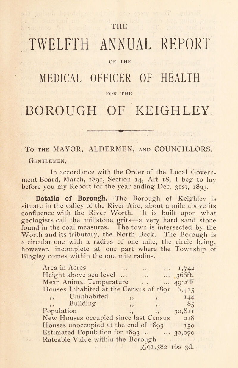 THE REPORT TWELFTH ANNUAL OF THE MEDICAL OFFICER OF HEALTH FOR THE BOROUGH OF KEIGHLEY, ——-—-- To the MAYOR, ALDERMEN, and COUNCILLORS. Gentlemen, In accordance with the Order of the Local Govern¬ ment Board, March, 1891, Section 14, Art 18, I beg to lay before you my Report for the year ending Dec. 31st, 1893. Details of Borough.—TThe Borough of Keighley is situate in the valley of the River Aire, about a mile above its confluence with the River Worth. It is built upon what geologists call the millstone grits—a very hard sand stone found in the coal measures. The town is intersected by the Worth and its tributary, the North Beck. The Borough is a circular one with a radius of one mile, the circle being, however, incomplete at one part where the Township of Bingley comes within the one mile radius. Area in Acres ... ... ... ... 1,742 Height above sea level ... ... ... 366ft. Mean Animal Temperature ... ... 49*2°F Houses Inhabited at the Census of 1891 6,415 ,, Uninhabited ,, ,, 144 ,, Building ,, ,, 85 Population ,, ,, 30,811 New Houses occupied since last Census 218 Houses unoccupied at the end of 1893 150 Estimated Population for 1893 ... ... 32,070 Rateable Value within the Borough ^91,382 16s 3d.