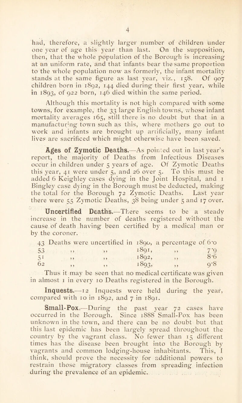 had, therefore, a slightly larger number of children under one year of age this year than last. On the supposition, then, that the whole population of the Borough is increasing at an uniform rate, and that infants bear the same proportion to the whole population now as formerly, the infant mortality stands at the same figure as last year, viz., 158. Of 907 children born in 1892, 144 died during their first year, while in 1893, of 922 born, 146 died within the same period. Although this mortality is not high compared with some towns, for example, the 33 large English towns, whose infant mortality averages 165, still there is no doubt but that in a manufacturuig town such as this, where mothers go out to work and infants are brought up artificially, many infant lives are sacrificed which might otherwise have been saved. Ages of Zymotic Deaths.—As pointed out in last year’s report, the majority of Deaths from Infectious Diseases occur in children under 5 years of age. Of Zymotic Deaths this year, 41 were under 5, and 26 over 5. To this must be added 6 Keighley cases dying in the Joint Hospital, and 1 Bingley case dying in the Borough must be deducted, making the total for the Borough 72 Zymotic Deaths. Last year there were 55 Zymotic Deaths, 38 being under 5 and 17 over. Uncertified Deaths.—There seems to be a steady increase in the number of deaths registered without the cause of death having been certified by a medical man or by the coroner. 43 Deaths were uncertified in 1890, a percentage of 6*0 53 > 1 1891, ,, 7-9 51 ,, ,, 1892, ,, 8 6 62 ,, ,, 1893, ,, 9-8 Thus it may be seen that no medical certificate was given in almost 1 in every 10 Deaths registered in the Borough. Inquests.—12 Inquests were held during the year, compared with 10 in 1892, and 7 in 1891. Small- Pox,—During the past year 72 cases have occurred in the Borough. Since 1888 Small-Pox has been unknown in the town, and there can be no doubt but that this last epidemic has been largely spread throughout the country by the vagrant class. No fewer than 15 different times has the disease been brought into the Borough by vagrants and common lodging-house inhabitants. This, I think, should prove the necessity for additional powers to restrain those migratory classes from spreading infection during the prevalence of an epidemic.