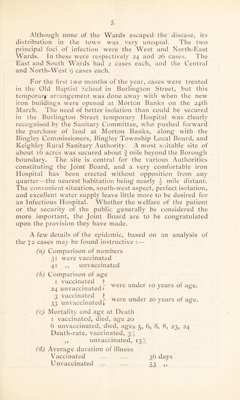 Although none of the Wards escaped the disease, its distribution in the town was very unequal. The two principal foci of infection were the West and North-East Wards. In these were respectively 24 and 26 cases. The East and South Wards had 2 cases each, and the Central and North-West 9 cases each. For the first two months of the year, cases were treated in the Old Baptist School in Burlington Street, but this temporary arrangement was done away with when the new iron buildings were opened at Morton Banks on the 24th March. The need of better isolation than could be secured in the Burlington Street temporary Hospital was clearly recognised by the Sanitary Committee, who pushed forward the purchase of land at Morton Banks, along with the Bingley Commissioners, Bingley Township Local Board, and Keighley Rural Sanitary Authority. A most suitable site of about 16 acres was secured about f mile beyond the Borough boundary. The site is central for the various Authorities constituting the Joint Board, and a very comfortable iron Hospital has been erected without opposition from any quarter—the nearest habitation being nearly ^ mile distant. The convenient situation, south-west aspect, perfect isolation, and excellent water supply leave little more to be desired for an Infectious Hospital. Whether the welfare of the patient or the security of the public generally be considered the more important, the Joint Board are to be congratulated upon the provision they have made. A few details of the epidemic, based on an analysis of the 72 cases may be found instructive :— (a) Comparison of numbers 31 were vaccinated 41 ,, un vaccinated (b) Comparison of age 1 vaccinated f , r , , - were under 10 years ot ace. 24 unvaccinated i J 3 vaccinated > . r 0 were under 20 years or asfe. 33 unvaccinated > J & (c) Mortality and age at Death 1 vaccinated, died, age 20 6 unvaccinated, died, ages 5, 6, 8, 8, 23, 24 Death-rate, vaccinated, 3% ,, unvaccinated, 15% (d) Average duration of illness Vaccinated ... ... 36 days Unvaccinated ... ... 53 ,,