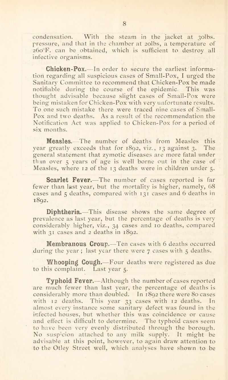 condensation. With the steam in the jacket at 3olbs. pressure, and that in the chamber at 2olbs, a temperature of 26o°F. can be obtained, which is sufficient to destroy all infective organisms. | ■■ ..;•••> ; T ' . Ghioken-Pox.—In order to secure the earliest informa¬ tion regarding all suspicious cases of Small-Pox, I urged the Sanitary Committee to recommend that Chicken-Pox be made notifiable during the course of the epidemic. This was thought advisable because slight cases of Small-Pox were being mistaken for Chicken-Pox with very unfortunate results. To one such mistake there were traced nine cases of Small- Pox and two deaths. As a result of the recommendation the Notification Act was applied to Chicken-Pox for a period of six months. Measles.—The number of deaths from Measles this year greatly exceeds that for 1892, viz., 13 against 3. The g-eneral statement that zymotic diseases are more fatal under than over 5 years of age is well borne out in the case of Measles, where 12 of the 13 deaths were in children under 5. Scarlet Fever.—The number of cases reported is far fewer than last year, but the mortality is higher, namely, 68 cases and 5 deaths, compared with 131 cases and 6 deaths in 1892. Diphtheria.—-This disease shows the same degree of prevalence as last year, but the percentage of deaths is very considerably higher, viz., 34 cases and 10 deaths, compared with 31 cases and 2 deaths in 1892. Membranous Croup.—Ten cases with 6 deaths occurred during- the year ; last year there were 7 cases with 5 deaths. Whooping Gough.—Four deaths were registered as due to this complaint. Last year 5. Typhoid Fever.—Although the number of cases reported are much fewer than last year, the percentage of deaths is considerably more than doubled. In 1892 there were 80 cases with 12 deaths. This year 33 cases with 12 deaths. In almost every instance some sanitary defect was found in the infected houses, but whether this wTas coincidence or cause and effect is difficult to determine. The typhoid cases seem to have been very evenly distributed through the boroug'h. No susp’cion attached to any milk supply. It might be advisable at this point, however, to again draw attention to to the Otley Street well, which analyses have shown to be