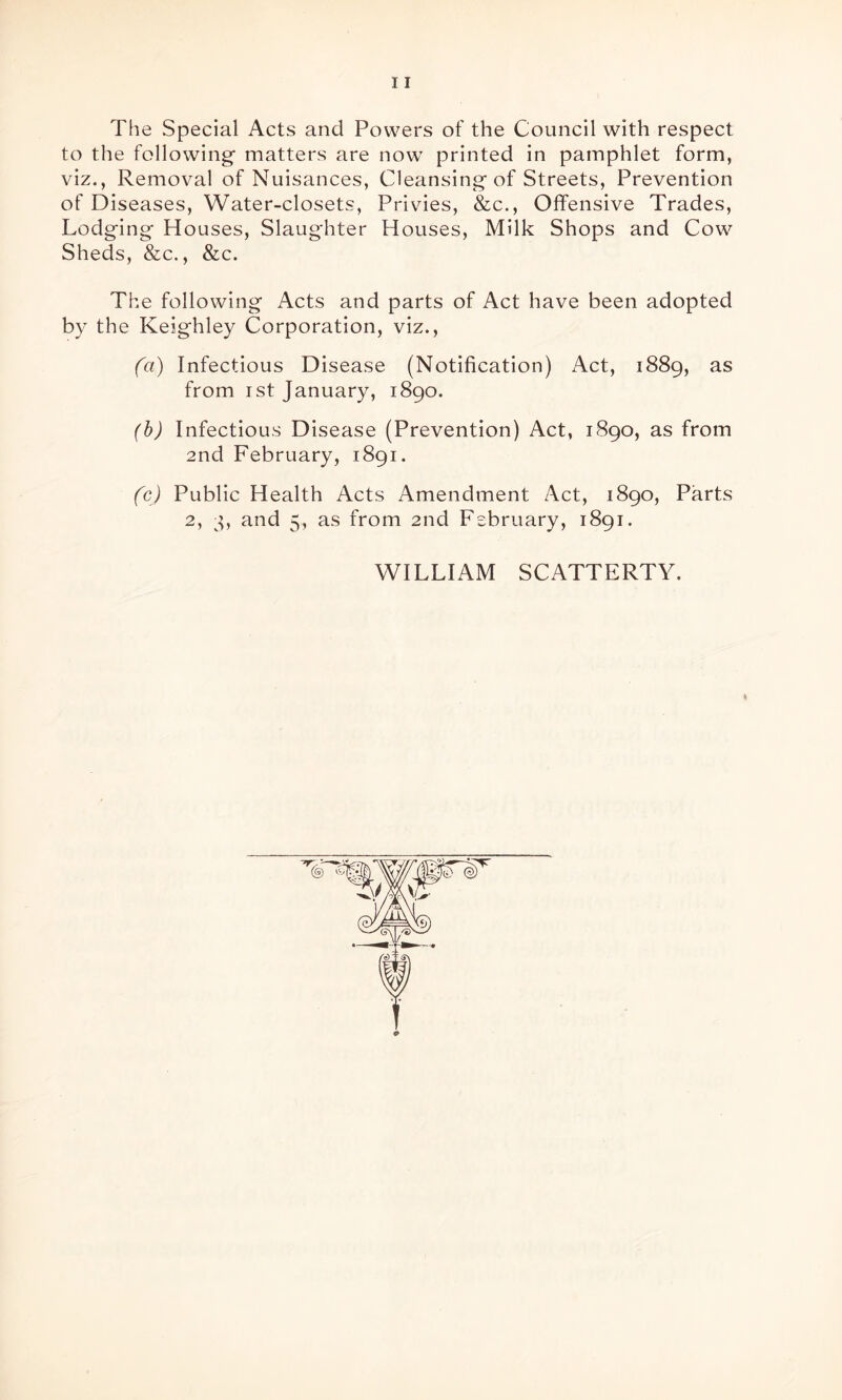 The Special Acts and Powers of the Council with respect to the following- matters are now printed in pamphlet form, viz., Removal of Nuisances, Cleansing of Streets, Prevention of Diseases, Water-closets, Privies, &c., Offensive Trades, Lodging Houses, Slaughter Houses, Milk Shops and Cow Sheds, &c., &c. The following Acts and parts of Act have been adopted by the Keighley Corporation, viz., (a) Infectious Disease (Notification) Act, 1889, as from 1st January, 1890. (b) Infectious Disease (Prevention) Act, 1890, as from 2nd February, 1891. (c) Public Health Acts Amendment Act, 1890, Parts 2, 3, and 5, as from 2nd February, 1891. WILLIAM SCATTERTY.