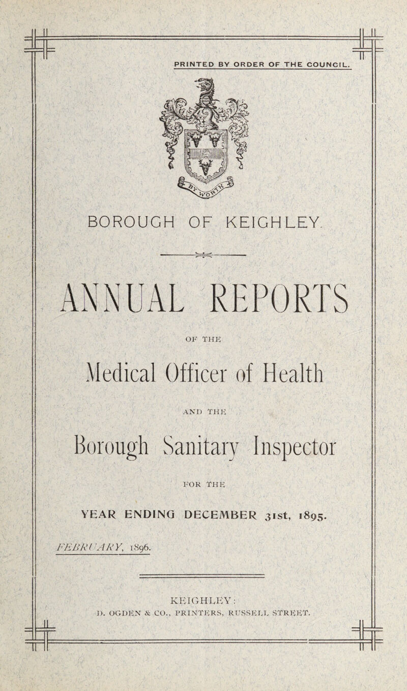 PRINTED BY ORDER OF THE COUNCIL. BOROUGH OF KEIGHLEY. OF THE Medical Officer of Health AND THE Borough Sanitary Inspector FOR THE YEAR ENDING DECEMBER 31st, 1895. FEBRUARY, 1896. KEIGHLEY: ]). OGDEN &. CO., PRINTERS, RUSS EEL STREET.