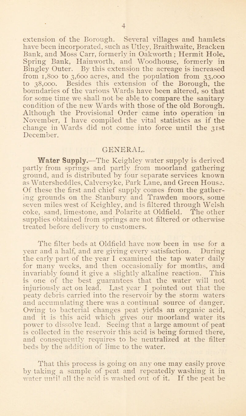 extension of the Borough. Several villages and hamlets have been incorporated, such as Utleyq Braithwaite, Bracken Bank, and Moss Carr, formerly^ in Oakworth ; Hermit Hole, Spring Bank, Hainworth, and Woodhouse, formerly in Bingley^ Outer. By this extension the acreage is increased from i,800 to 3,600 acres, and the population from 33,000 to 38,000. Besides this extension of the Borough, the boundaries of the various Wards have been altered, so that for some time we shall not be able to compare the sanitary condition of the new Wards with those of the old Borough. Although the Provisional Order came into operation in November, I have compiled the vital statistics as if the change in Wards did not come into force until the 31st December. GENERAL. Water Supply.—The Keighley water supply is derived partly from springs and partly from moorland gathering ground, and is distributed by four separate services known as Watersheddles, Calversyke, Park Dane, and Green House. Of these the first and chief supply comes from the gather¬ ing grounds on the Stanbury and Trawden moors, some seven miles west of Keighley, and is filtered through Welsh coke, sand, limestone, and Polarite at Oldfield. The other supplies obtained from springs are not filtered or otherwise treated before delivery to customers. The filter beds at Oldfield have now been in use for a year and a half, and are giving every satisfaction. During the early part of the year I examined the tap water daily for many weeks, and then occasionally for months, and invariably found it give a slightly alkaline reaction. This is one of the best guarantees that the water will not injuriously act on lead. East year I pointed out that the peaty debris carried into the reservoir by the storm waters and accumulating there was a continual source of danger. Owing to bacterial changes peat yields an organic acid, and it is this acid which gives our moorland water its power to dissolve lead. Seeing that a large amount of peat is collected in the reservoir this acid is being formed there, and consequently requires to be neutralized at the filter beds by the addition of lime to the water. That this process is going on any one may easily prove by taking a sample of peat and repeatedly7- washing it in water until all the acid is washed out of it. If the peat be