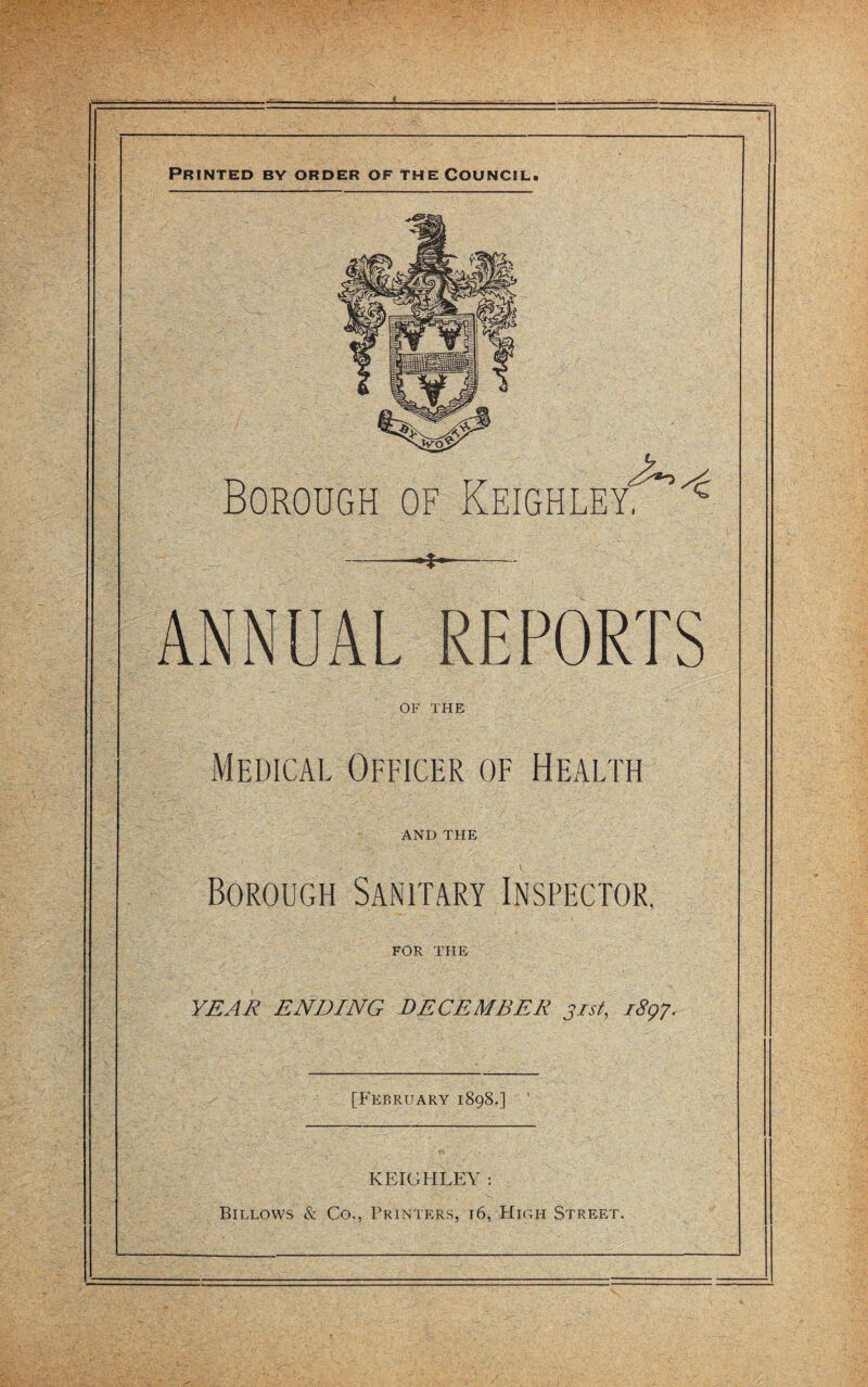 Printed by order of the Council. Borough of Keighley?^ --~ ANNUAL REPORTS OF THE Medical Officer of Health AND THE Borough Sanitary Inspector, FOR THE YEAR ENDING DECEMBER 31st, 1897. [February 1898.] KEIGHLEY : Billows & Co., Printers, 16, High Street.