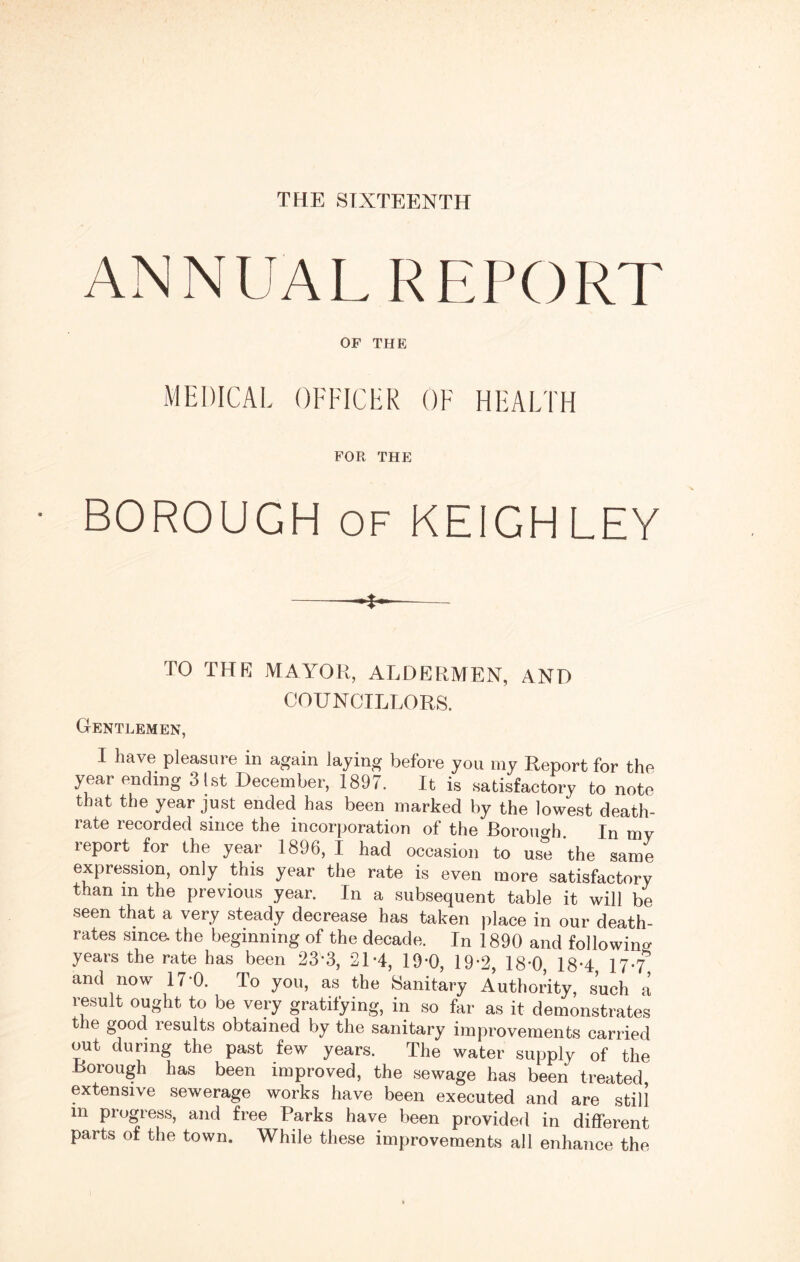 THE SIXTEENTH ANNUAL REPORT OF THE MEDICAL OFFICER OF HEALTH FOR THE BOROUGH of KEIGHLEY ---- TO THE MAYOR, ALDERMEN, AND COUNCILLORS. Gentlemen, I have pleasure in again laying before you my Report for the year ending 3 1st December, 1897. It is satisfactory to note that the year just ended has been marked by the lowest death- rate recorded since the incorporation of the Boroimh. In my report for the year 1896, I had occasion to use the same expression, only this year the rate is even more satisfactory than in the previous year. In a subsequent table it will be seen that a very steady decrease has taken place in our death- rates since, the beginning of the decade. In 1890 and following years the rate has been 23*3, 2D4, 19-0, 19-2, 18*0 18*4 17-7 and now 17*0. To you, as the Sanitary Authority, such a result ought to be very gratifying, in so far as it demonstrates the good results obtained by the sanitary improvements carried out during the past few years. The water supply of the Borough has been improved, the sewage has been treated, extensive sewerage works have been executed and are still m progress, and free Parks have been provided in different parts of the town. While these improvements all enhance the