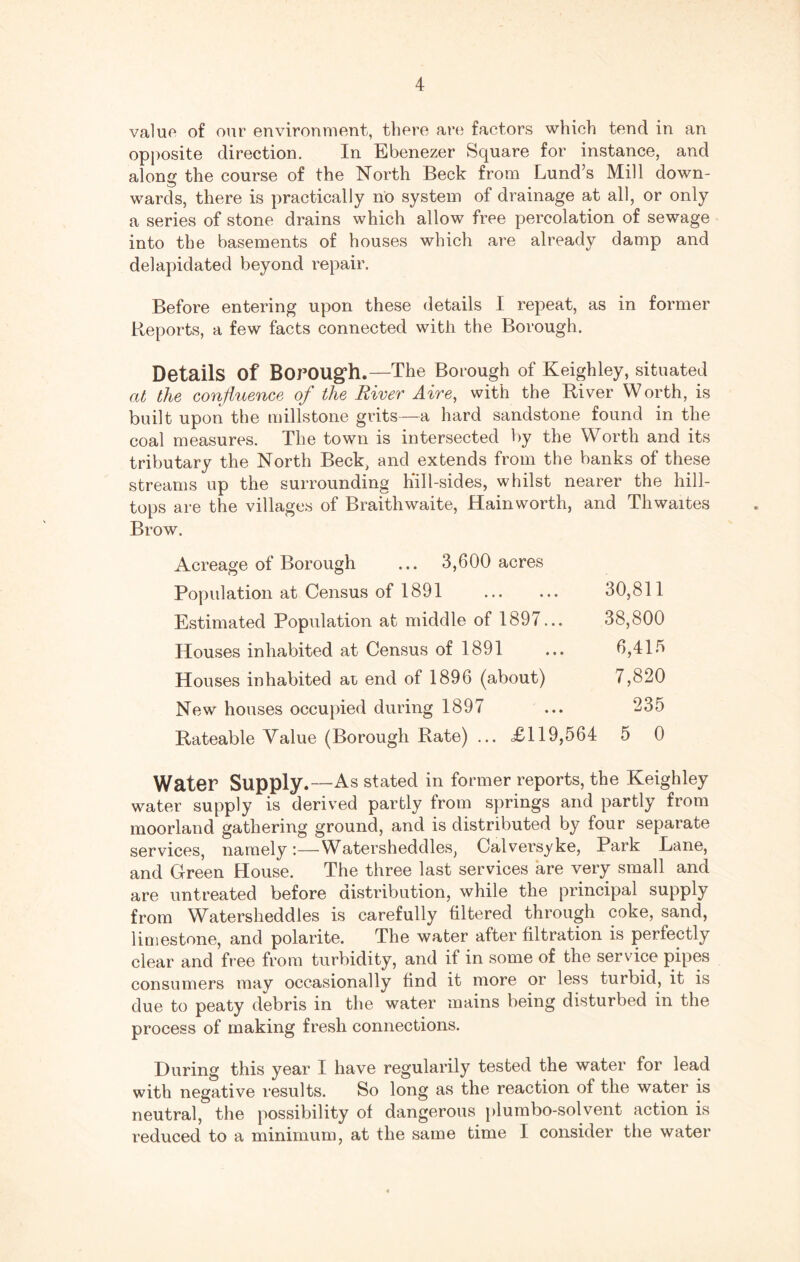 value of our environment, there are factors which tend in an opposite direction. In Ebenezer Square for instance, and along the course of the North Beck from Lund’s Mill down¬ wards, there is practically no system of drainage at all, or only a series of stone drains which allow free percolation of sewage into the basements of houses which are already damp and delapidated beyond repair. Before entering upon these details I repeat, as in former Reports, a few facts connected with the Borough. Details of Borough.—The Borough of Keighley, situated at the confluence of the River Aire, with the River Worth, is built upon the millstone grits—a hard sandstone found in the coal measures. The town is intersected by the Worth and its tributary the North Beck, and extends from the banks of these streams up the surrounding Kill-sides, whilst nearer the hill¬ tops are the villages of Braithwaite, Hainworth, and Thwaites Brow. Acreage of Borough ... 3,600 acres Population at Census of 1891 . 30,811 Estimated Population at middle of 1897... 38,800 Houses inhabited at Census of 1891 ... 6,415 Houses inhabited ar end of 1896 (about) 7,820 New houses occupied during 1897 ... 235 Rateable Value (Borough Rate) ... £119,564 5 0 Water Supply.—As stated in former reports, the Keighley water supply is derived partly from springs and partly from moorland gathering ground, and is distributed by four separate services, namely:—Watersheddles, Calversyke, Park Lane, and Green House. The three last services are very small and are untreated before distribution, while the principal supply from Watersheddles is carefully filtered through coke, sand, limestone, and polarite. The water after filtration is perfectly clear and free from turbidity, and if in some of the service pipes consumers may occasionally find it more or less turbid, it is due to peaty debris in the water mains being disturbed in the process of making fresh connections. During this year I have regularily tested the water for lead with negative results. So long as the reaction of the water is neutral, the possibility of dangerous plumbo-solvent action is reduced to a minimum, at the same time I consider the water