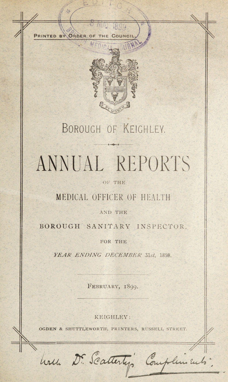 I ‘ .Vw-' ' -rtf/ _ ' v/1 Jr 1 & =£ if*'-: .4 v v » ' .- ,'U f'V.;; Printed by Order of the Council, Nl Borough of Keighley. ANNUAL REPORTS OF THE MEDICAL OFFICER OF HEALTH AND THE BOROUGH SANITARY INSPECTOR, FOR THE YEAR ENDING DECEMBER 31st, 1898. February, 1899. KEIGHLEY :
