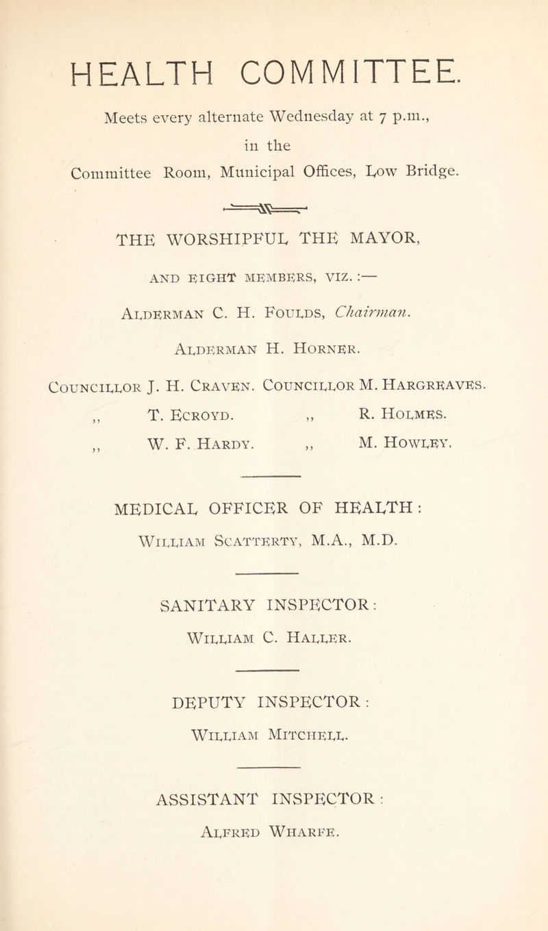 HEALTH COMMITTEE. Meets every alternate Wednesday at 7 p.m., in the Committee Room, Municipal Offices, Row Bridge. •^===^=^- THE WORSHIPFUL THE MAYOR, AND EIGHT MEMBERS, VIZ. :— AedERMAN C. H. Foueds, Chairman. Arderman H. Horner. Councirror J. H. Craven. Councirror M. Hargreaves. „ T. Ecroyd. ,, R. Hormes. ,, W. F. Hardy. ,, M. Howrey. MEDICAL OFFICER OF HEALTH: Wirriam Scatterty, M.A., M.D. SANITARY INSPECTOR: Wirriam C. Harrer. DEPUTY INSPECTOR: Wirriam Mitcherr. ASSISTANT INSPECTOR: Arfred Wiiarfe.