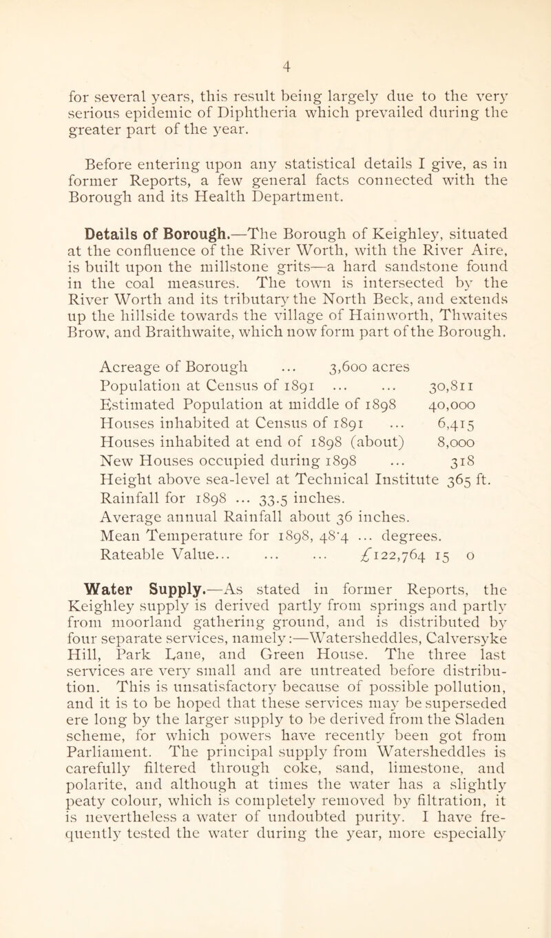 for several years, this result being largely due to the very serious epidemic of Diphtheria which prevailed during the greater part of the year. Before entering upon any statistical details I give, as in former Reports, a few general facts connected with the Borough and its Health Department. Details of Borough.—The Borough of Keighley, situated at the confluence of the River Worth, with the River Aire, is built upon the millstone grits—a hard sandstone found in the coal measures. The town is intersected by the River Worth and its tributary the North Beck, and extends up the hillside towards the village of Hainworth, Thwaites Brow, and Braith waite, which now form part of the Borough. Acreage of Borough ... 3,600 acres Population at Census of 1891 ... ... 30,811 Estimated Population at middle of 1898 40,000 Houses inhabited at Census of 1891 ... 6,415 Houses inhabited at end of 1898 (about) 8,000 New Houses occupied during 1898 ... 318 Height above sea-level at Technical Institute 365 ft. Rainfall for 1898 ... 33.5 inches. Average annual Rainfall about 36 inches. Mean Temperature for 1898, 48^4 ... degrees. Rateable Value... ... ... ,£*122,764 15 o Water Supply.—As stated in former Reports, the Keighley supply is derived partly from springs and partly from moorland gathering ground, and is distributed by four separate services, namely:—Watersheddles, Calversyke Hill, Park Dane, and Green House. The three last services are very small and are untreated before distribu¬ tion. This is unsatisfactory because of possible pollution, and it is to be hoped that these services may be superseded ere long by the larger supply to be derived from the Sladen scheme, for which powers have recently been got from Parliament. The principal supply from Watersheddles is carefully filtered through coke, sand, limestone, and polarite, and although at times the water has a slightly peaty colour, which is completely removed by filtration, it is nevertheless a water of undoubted purity. I have fre¬ quently tested the water during the year, more especially
