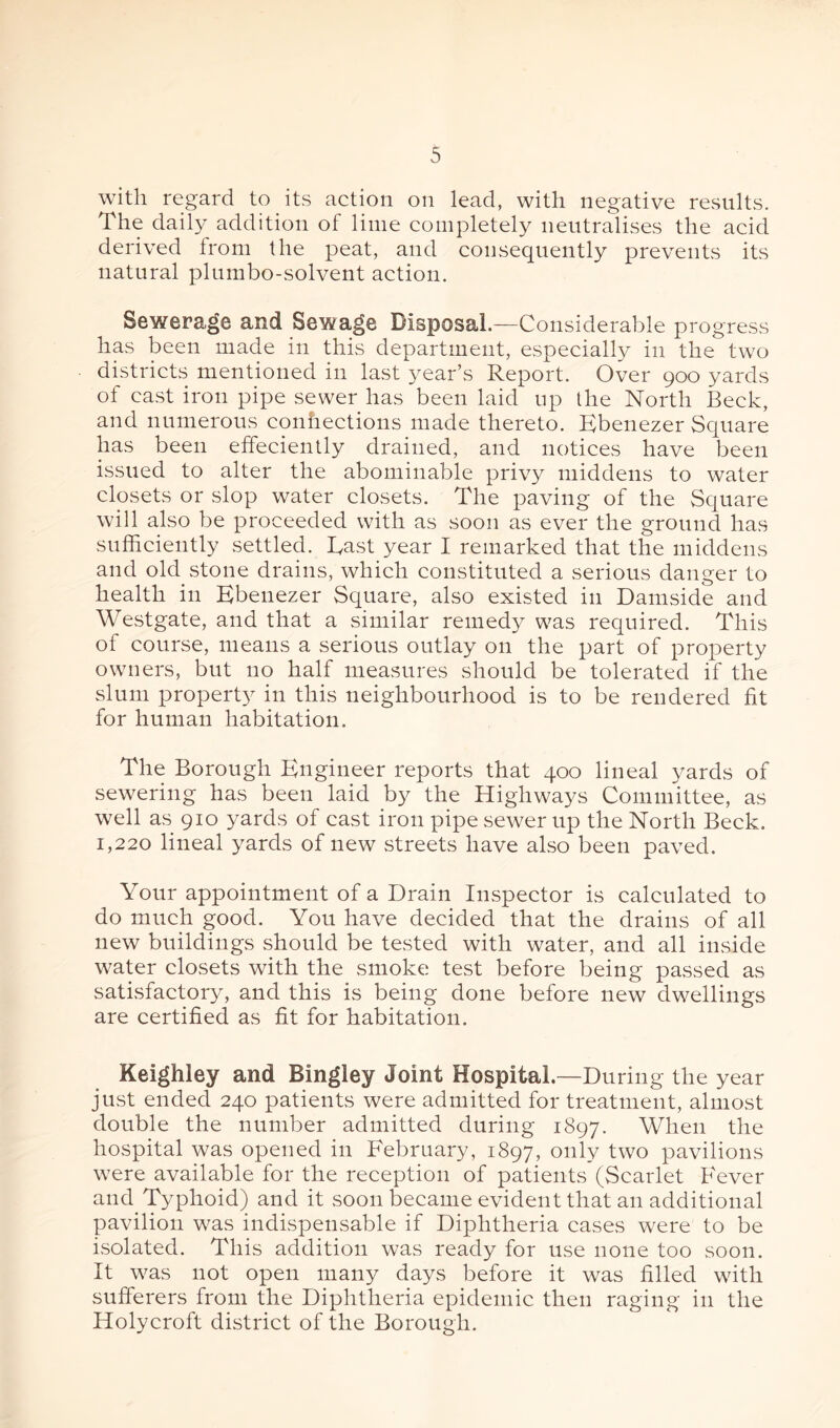 with regard to its action on lead, with negative results. The daily addition of lime completely neutralises the acid derived from the peat, and consequently prevents its natural plumbo-solvent action. Sewerage and Sewage Disposal.—Considerable progress has been made in this department, especially in the two districts mentioned in last year’s Report. Over 900 yards of east iron pipe sewer has been laid up the North Beck, and numerous conhections made thereto. Ebenezer Square has been effeciently drained, and notices have been issued to alter the abominable privy middens to water closets or slop water closets. The paving of the Square will also be proceeded with as soon as ever the ground has sufficiently settled. East year I remarked that the middens and old stone drains, which constituted a serious danger to health in Kbenezer Square, also existed in Damside and Westgate, and that a similar remedy was required. This of course, means a serious outlay on the part of property owners, but no half measures should be tolerated if the slum property in this neighbourhood is to be rendered fit for human habitation. The Borough Engineer reports that 400 lineal yards of sewering has been laid by the Highways Committee, as well as 910 yards of cast iron pipe sewer up the North Beck. 1,220 lineal yards of new streets have also been paved. Your appointment of a Drain Inspector is calculated to do much good. You have decided that the drains of all new buildings should be tested with water, and all inside water closets with the smoke test before being passed as satisfactory, and this is being done before new dwellings are certified as fit for habitation. Keighley and Bingley Joint Hospital.—During the year just ended 240 patients were admitted for treatment, almost double the number admitted during 1897. When the hospital was opened in February, 1897, only two pavilions were available for the reception of patients (Scarlet Fever and Typhoid) and it soon became evident that an additional pavilion was indispensable if Diphtheria cases were to be isolated. This addition was ready for use none too soon. It was not open many days before it was filled with sufferers from the Diphtheria epidemic then raging in the Holycroft district of the Borough.