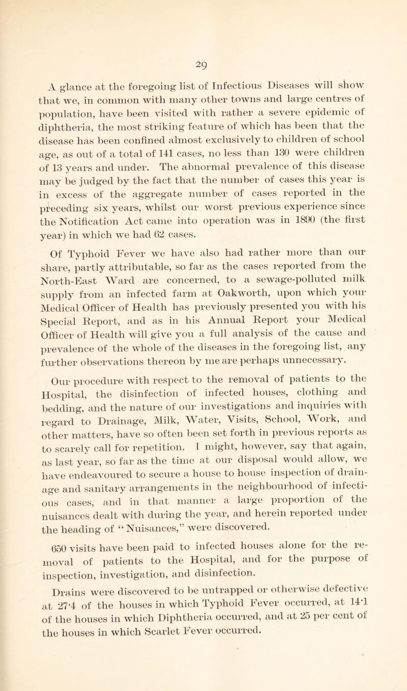 A glance at the foregoing list of Infectious Diseases will show that we, in common with many other towns and large centres of population, have been visited with rather a severe epidemic of diphtheria, the most striking feature of which has been that the disease has been confined almost exclusively to children of school age, as out of a total of 141 cases, no less than 130 were children of 13 years and under. The abnormal prevalence of this disease may be judged by the fact that the number of cases this year is in excess of the aggregate number of cases reported in the preceding six years, whilst our worst previous experience since the Notification Act came into operation was in 1890 (the first year) in which we had 02 cases. Of Typhoid Fever we have also had rather more than our share, partly attributable, so far as the cases reported from the North-East Ward are concerned, to a sewage-polluted milk supply from an infected farm at Oakworth, upon which your Medical Officer of Health has previously presented you with his Special Report, and as in his Annual Report your Medical Officer of Health will give you a full analysis of the cause and prevalence of the whole of the diseases in the foregoing list, any further observations thereon by me are perhaps unnecessary. Our procedure with respect to the removal of patients to the Hospital, the disinfection of infected houses, clothing and bedding, and the nature of our investigations and inquiries with regard to Drainage, Milk, Water, Visits, School, Work, and other matters, have so often been set forth in previous reports as to scarely call for repetition. I might, however, say that again, as last year, so far as the time at our disposal would allow, we have endeavoured to secure a house to house inspection of drain¬ age and sanitary arrangements in the neighbourhood of infecti¬ ous cases, and in that manner a large proportion of the nuisances dealt with during the year, and herein reported under the heading of “ Nuisances,” were discovered. 650 visits have been paid to infected houses alone for the re¬ moval of patients to the Hospital, and for the purpose of inspection, investigation, and disinfection. Drains were discovered to be untrapped or otherwise defective at 27*4 of the houses in which Typhoid Fever occurred, at 14T of the houses in which Diphtheria occurred, and at 25 per cent of the houses in which Scarlet Fever occurred.