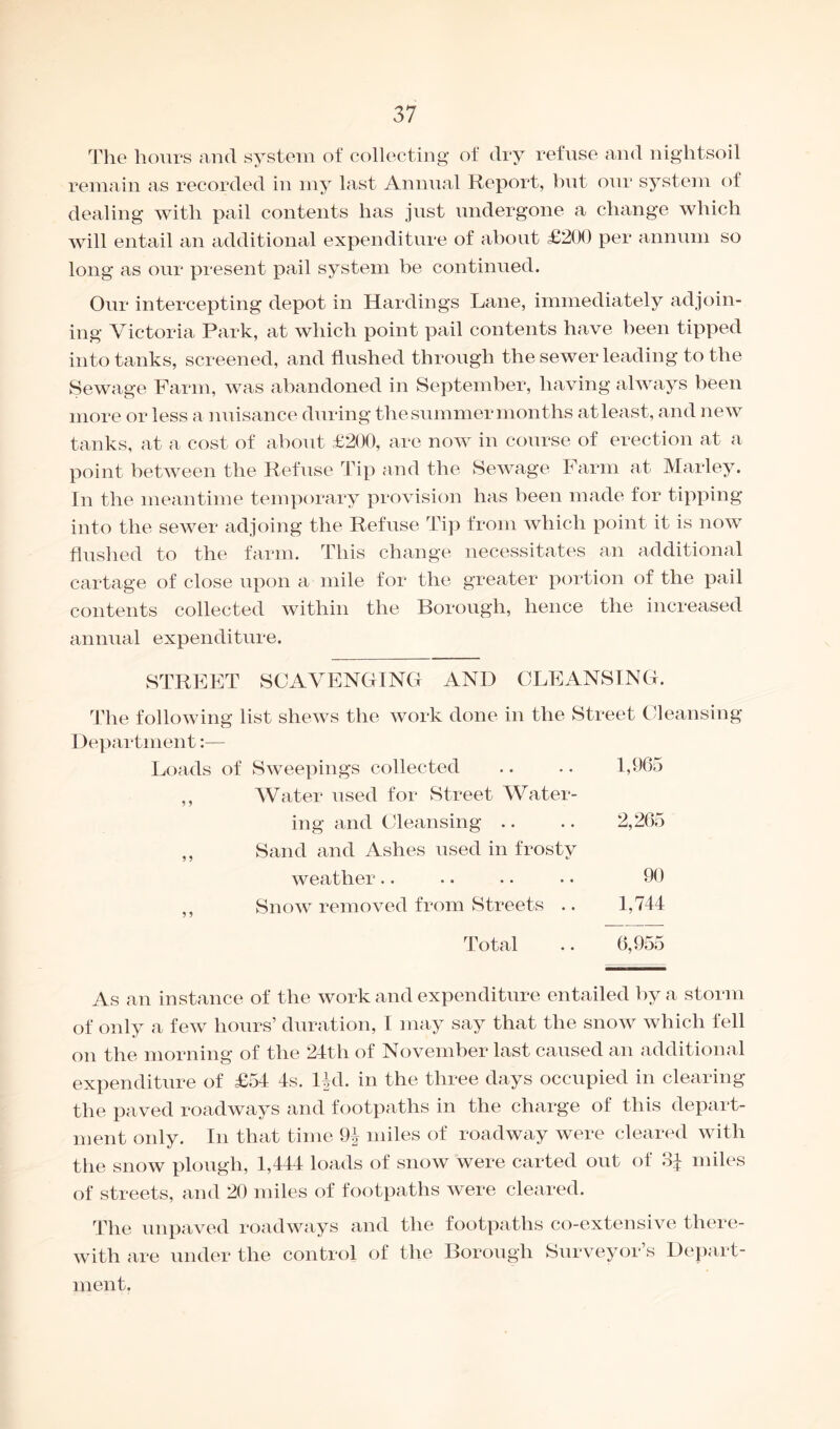 The hours and system of collecting of dry refuse and nightsoil remain as recorded in my last Annual Report, but our system of dealing with pail contents has just undergone a change which will entail an additional expenditure of about £200 per annum so long as our present pail system be continued. Our intercepting depot in Hardings Lane, immediately adjoin¬ ing Victoria Park, at which point pail contents have been tipped into tanks, screened, and flushed through the sewer leading to the Sewage Farm, was abandoned in September, having always been more or less a nuisance during the summer months at least, and new tanks, at a cost of about £200, are now in course of erection at a point between the Refuse Tip and the Sewage Farm at Marley. In the meantime temporary provision has been made for tipping into the sewer adjoing the Refuse Tip from which point it is now flushed to the farm. This change necessitates an additional cartage of close upon a mile for the greater portion of the pail contents collected within the Borough, hence the increased annual expenditure. STREET SCAVENGING AND CLEANSING. The following list shews the work done in the Street Cleansing Department:— Loads of Sweepings collected .. .. 1,965 ,, Water used for Street Water¬ ing and Cleansing .. .. 2,265 ,, Sand and Ashes used in frosty weather.. .. .. • • 90 ,, Snow removed from Streets .. 1,744 Total .. 6,955 As an instance of the work and expenditure entailed by a storm of only a few hours’ duration, I may say that the snow which fell on the morning of the 24th of November last caused an additional expenditure of £54 4s. Hd. in the three days occupied in clearing the paved roadways and footpaths in the charge of this depart¬ ment only. In that time 9^ miles of roadway were cleared with the snow plough, 1,444 loads of snow were carted out of 3£ miles of streets, and 20 miles of footpaths were cleared. The unpaved roadways and the footpaths co-extensive there¬ with are under the control of the Borough Surveyor’s Depart¬ ment.