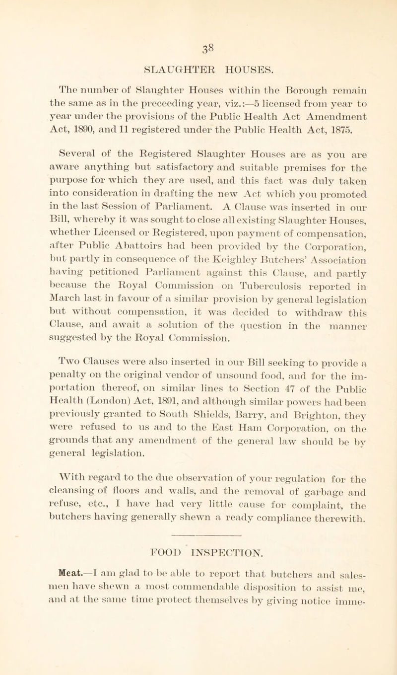 SLAUGHTER HOUSES. The number of Slaughter Houses within the Borough remain the same as in the preceeding year, viz.:—5 licensed from year to year under the provisions of the Public Health Act Amendment Act, 1890, and 11 registered under the Public Health Act, 1875. Several of the Registered Slaughter Houses are as you are aware anything but satisfactory and suitable premises for the purpose for which they are used, and this fact was duly taken into consideration in drafting the new Act which you promoted in the last Session of Parliament. A Clause was inserted in our Bill, whereby it was sought to close all existing Slaughter Houses, whether Licensed or Registered, upon payment of compensation, after Public Abattoirs had been provided by the Corporation, but partly in consequence of the Keighley Butchers’ Association having petitioned Parliament against this Clause, and partly because the Royal Commission on Tuberculosis reported in March last in favour of a similar provision by general legislation but without compensation, it was decided to withdraw this Clause, and await a solution of the question in the manner suggested by the Royal Commission. Two Clauses were also inserted in our Bill seeking to provide a penalty on the original vendor of unsound food, and for the im¬ portation thereof, on similar lines to Section 47 of the Public Health (London) Act, 1891, and although similar powers had been previously granted to South Shields, Barry, and Brighton, they were refused to us and to the East Ham Corporation, on the grounds that any amendment of the general law should be by general legislation. With regard to the due observation of your regulation for the cleansing of floors and walls, and the removal of garbage and refuse, etc., I have had very little cause for complaint, the butchers having generally shewn a ready compliance therewith. FOOD INSPECTION. Meat.—I am glad to be able to report that butchers and sales¬ men have shewn a most commendable disposition to assist me, and at the same time protect themselves by giving notice imine-