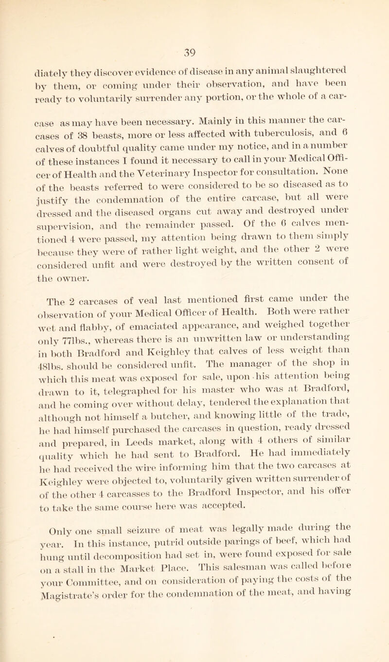 diately they discover evidence of disease in any animal slaughtered hy them, or coming under their observation, and have been ready to voluntarily surrender any portion, or the whole of a car¬ case as may have been necessary. Mainly in this manner the car¬ cases of 38 beasts, more or less affected with tuberculosis, and 6 calves of doubtful quality came under my notice, and in a number of these instances I found it necessary to call in your Medical Offi¬ cer of Health and the Veterinary Inspector for consultation. None of the beasts referred to were considered to be so diseased as to justify the condemnation of the entire carcase, but all were dressed and the diseased organs cut away and destroyed under supervision, and the remainder passed. Of the 0 calves men¬ tioned 4 were passed, my attention being drawn to them simply because they were of rather light weight, and the other 2 were considered unfit and were destroyed by the written consent of the owner. The 2 carcases of veal last mentioned first came under the observation of your Medical Officer of Health. Both were rather wet and flabby, of emaciated appearance, and weighed together only 771bs., whereas there is an unwritten law or understanding in both Bradford and Keighley that calves of less weight than 481 hs. should be considered unfit. The manager of the shop in which this meat was exposed for sale, upon his attention being drawn to it, telegraphed for his master who was at Bradford, and he coming over without delay, tendered the explanation that although not himself a butcher, and knowing little of the trade, he had himself purchased the carcases in question, ready dressed and prepared, in Leeds market, along with 4 others of similar quality which he had sent to Bradford. He had immediately he had received the wire informing him that the two carcases at Keighley were objected to, voluntarily given written surrender of of the other 4 carcasses to the Bradford Inspector, and his offer to take the same course here was accepted. Only one small seizure of meat was legally made during the year. In this instance, putrid outside parings of beef, which had hung until decomposition had set in, were found exposed for sale on a stall in the Market Place. This salesman was called before your Committee, and on consideration of paying the costs of the Magistrate’s order for the condemnation of the meat, and having