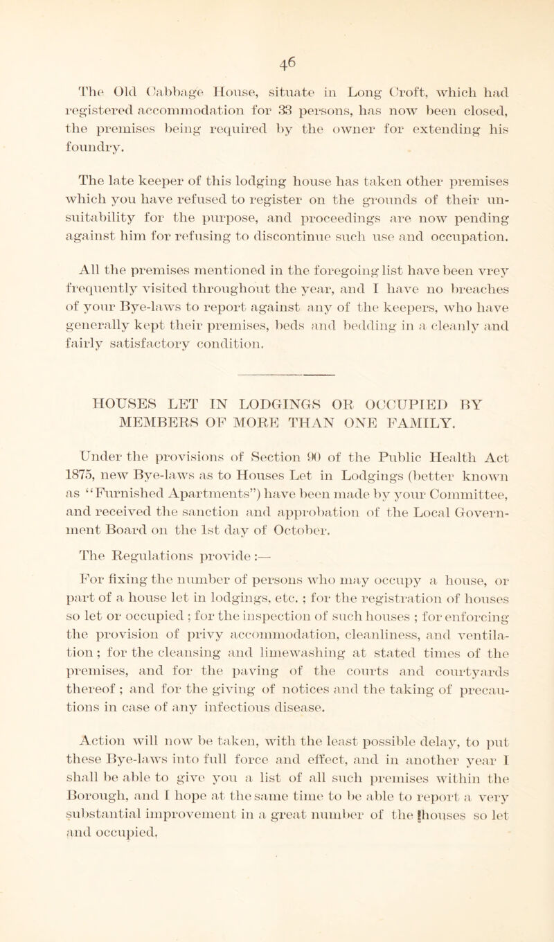 The Old Cabbage House, situate in Long Croft, which had registered accommodation for 33 persons, has now been closed, the premises being required by the owner for extending his foundry. The late keeper of this lodging house has taken other premises which you have refused to register on the grounds of their un¬ suitability for the purpose, and proceedings are now pending against him for refusing to discontinue such use and occupation. All the premises mentioned in the foregoing list have been vrey frequently visited throughout the year, and I have no breaches of your Bye-laws to report against any of the keepers, who have generally kept their premises, beds and bedding in a cleanly and fairly satisfactory condition. HOUSES LET IN LODGINGS OR OCCUPIED BY MEMBERS OF MORE THAN ONE FAMILY. Under the provisions of Section 90 of the Public Health Act 1875, new Bve-laws as to Houses Let in Lodgings (better known as “Furnished Apartments”) have been made by your Committee, and received the sanction and approbation of the Local Govern¬ ment Board on the 1st day of October. The Regulations provide :— For fixing the number of persons who may occupy a house, or part of a house let in lodgings, etc. ; for the registration of houses so let or occupied ; for the inspection of such houses ; for enforcing the provision of privy accommodation, cleanliness, and ventila¬ tion ; for the cleansing and lime washing at stated times of the premises, and for the paving of the courts and courtyards thereof ; and for the giving of notices and the taking of precau¬ tions in case of any infectious disease. Action will now be taken, with the least possible delay, to put these Bye-laws into full force and effect, and in another year I shall be able to give you a list of all such premises within the Borough, and I hope at the same time to be able to report a very substantial improvement in a great number of the [houses so let and occupied.