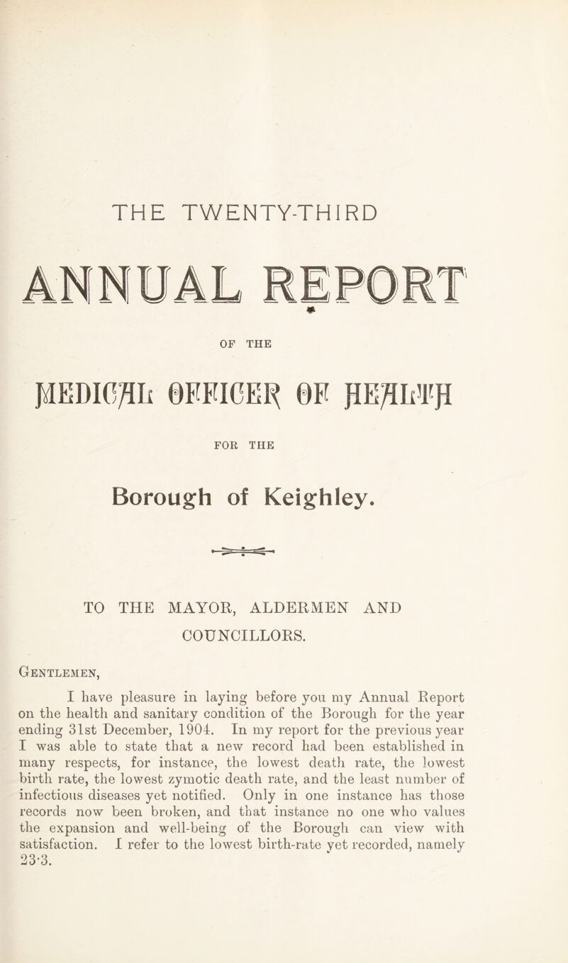 THE TWENTY-THIRD * OF THE PEDIO/Hi 0FFIOEP 0F pEJAMPfl FOR THE Borough of Keighley. TO THE MAYOR, ALDERMEN AND COUNCILLORS. Gentlemen, I have pleasure in laying before you my Annual Report on the health and sanitary condition of the Borough for the year ending 31st December, 1904. In my report for the previous year I was able to state that a new record had been established in many respects, for instance, the lowest death rate, the lowest birth rate, the lowest zymotic death rate, and the least number of infectious diseases yet notified. Only in one instance has those records now been broken, and that instance no one who values the expansion and well-being of the Borough can view with satisfaction. I refer to the lowest birth-rate yet recorded, namely 23-3.