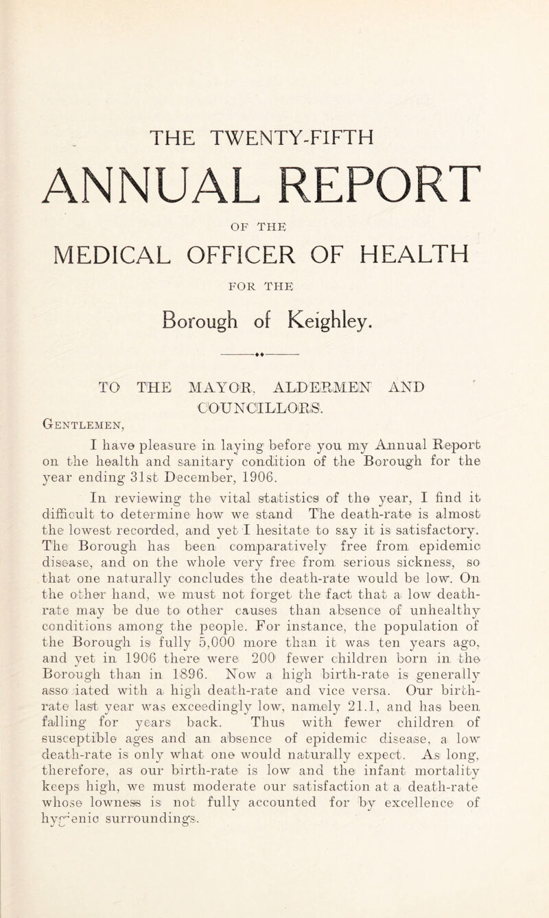 THE TWENTY-FIFTH ANNUAL REPORT OF THE MEDICAL OFFICER OF HEALTH FOR THE Borough of Keighley. -♦♦- TO THE MAYOR. ALDERMEN AND OO'U NCI LDOEiS1. Gentlemen, I have pleasure' in laying before you my Annual Report on the health and sanitary condition of the Borough for the year ending 31st December, 1906. In reviewing the vital 'Statistics of the year, I find it difficult to determine how we stand The death-rate is almost the lowest recorded, and yet I hesitate to say it is satisfactory. The Borough has been comparatively free from epidemic disease', and on the whole very free from serious sickness, so that one naturally concludes the death-rate would be low. On the other hand, we must not forget the fact that ai low death- rate may be due to other causes than absence of unhealthy conditions among the people. For instance, the population of the Borough is fully 5,000 more than it was ten years ago, and vet in 1906 there were 200’ fewer children born in, the Borough than in 1396. Now a high birth-rate is generally asso iated with a, high death-rate and vice versa. Our birth¬ rate last year was exceedingly low, namely 21.1, and has been falling for years back. Thus with fewer children of susceptible ages and an absence of epidemic disease, a low death-rate is only what one would naturally expect. As long, therefore, as our birth-rate is low and the infant mortality keeps high, we must moderate our satisfaction at a death-rate whose lowness isi not fully accounted for by excellence of hygienic surrounding's.