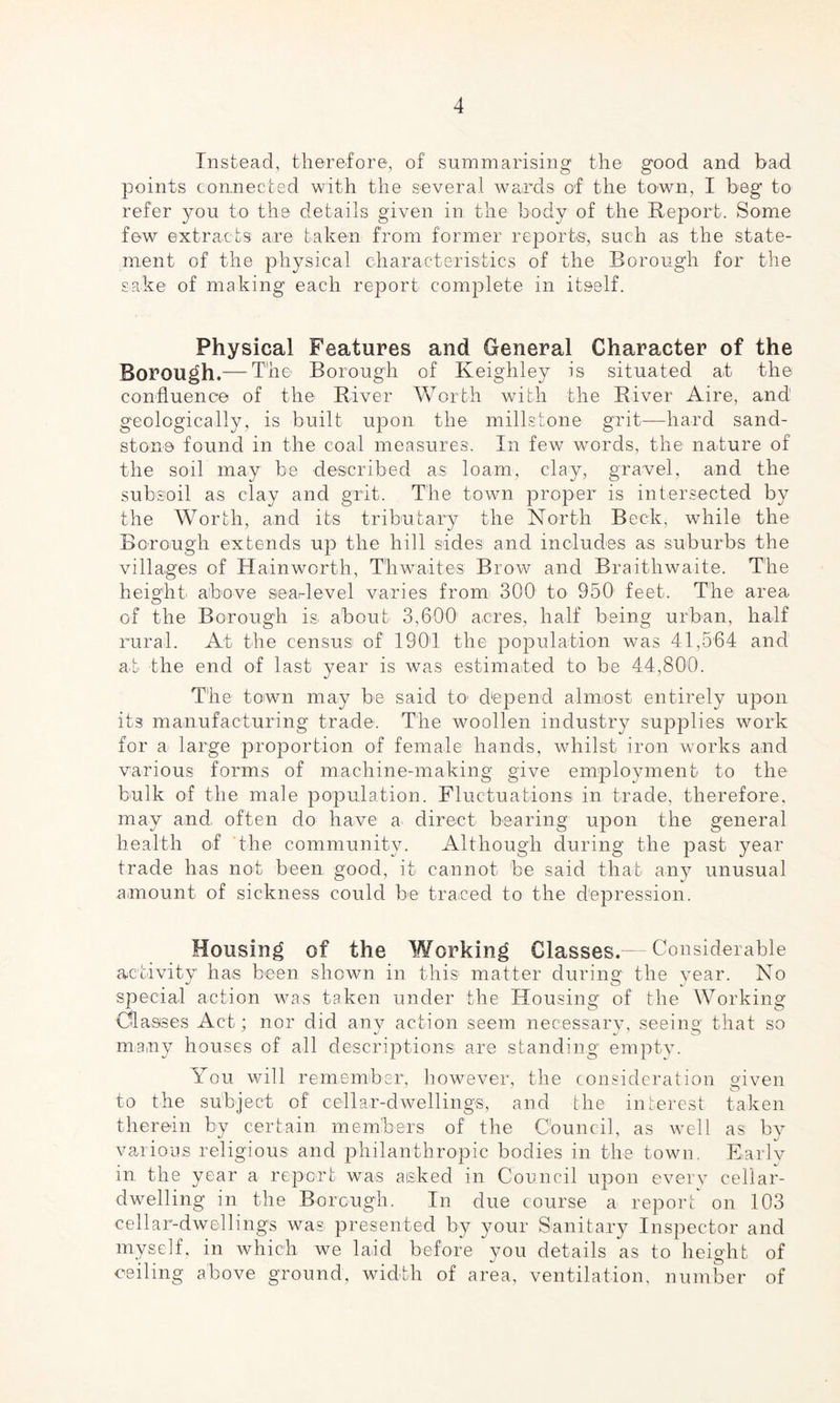 Instead, therefore, of summarising the- good and bad points connected with the several wards of the town, I beg to refer you to the details given in the body of the Report. Some few extracts are taken from former reports, such as the state¬ ment of the physical characteristics of the Borough for the sake of making each report complete in itself. Physical Features and General Character of the Borough.— The Borough of Keighley is situated at the confluence of the River Worth with the River Aire, and geologically, is built upon the millstone grit—hard sand¬ stone found in the coal measures. In few words, the nature of the soil may be described as loam, clay, gravel, and the subsoil as clay and grit. The town proper is intersected by the Worth, and its tributary the North Beck, while the Borough extends up the hill sides and includes as suburbs the villages of Hainworth, Thwaites Brow and Braithwaite. The height above seat-level varies from 300 to 950 feet. The area of the Borough is. about 3,600' acres, half being urban, half rural. At the censusi of ISO1! the population was 41,564 and at the end of last year is was estimated to be 44,800. The town may be said to' depend almost entirely upon its manufacturing trade. The woollen industry supplies work for a large proportion of female hands, whilst iron works and various forms of machine-making give employment to the bulk of the male population. Fluctuations in trade, therefore, may and. often do have a. direct bearing upon the general health of the community. Although during the past year trade has not been good, it cannot be said that any unusual amount of sickness could be traced to the depression. Housing of the Working Classes. — Considerable activity has been shown in this matter during the year. No special action was taken under the Housing of the Working Classes Act; nor did any action seem necessary, seeing that so many houses of all descriptions are standing empty. You will remember, however, the consideration given to the subject of cellar-dwellings, and the interest taken therein by certain members of the Council, as well as by various religious and philanthropic bodies in the town. Earlv in the year a report was aisked in Council upon every cellar¬ dwelling in the Borough. In due course a report on 103 cellar-dwellings was. presented by your Sanitary Inspector and myself, in which we laid before you details as to height of ceiling above ground, width of area, ventilation, number of