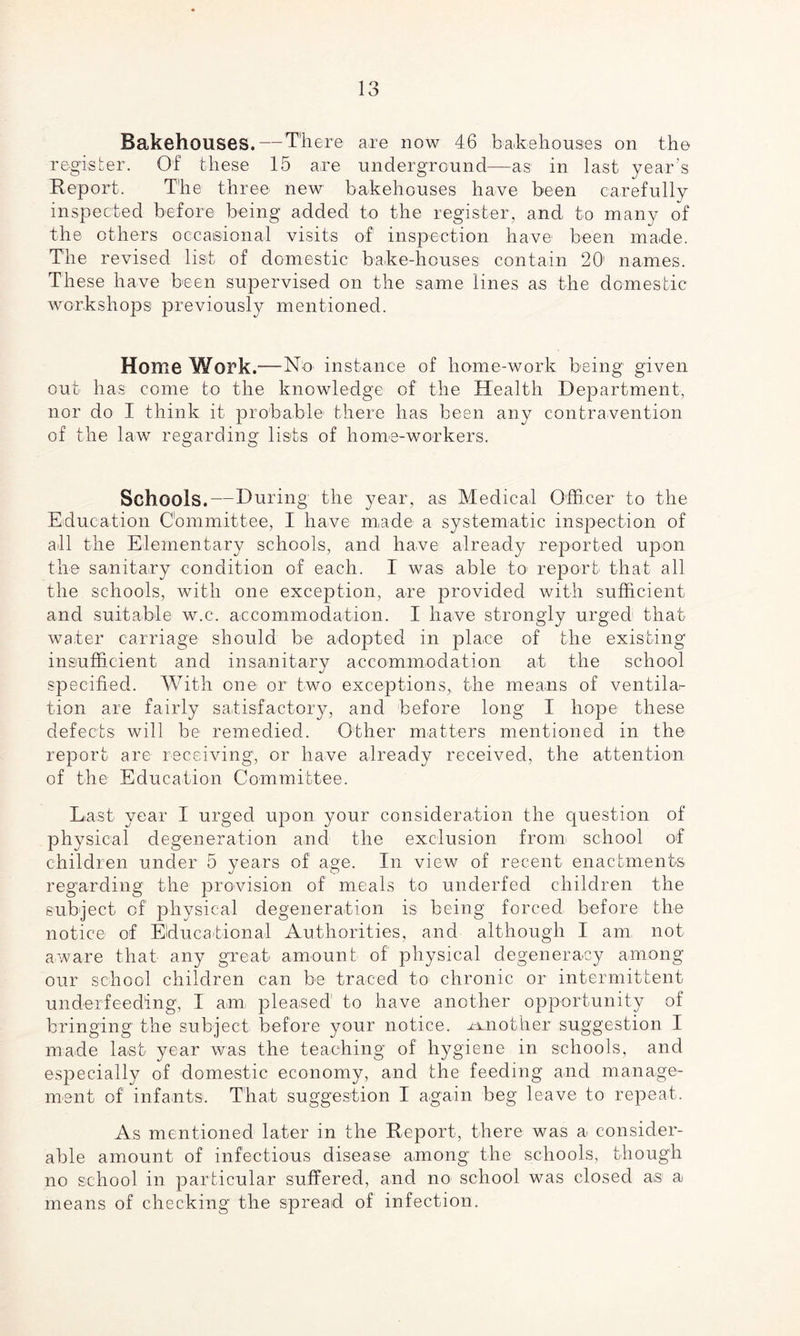 Bakehouses. — There are now 46 bakehouses on the register. Of these 15 are underground—as in last year’s Report. The three new bakehouses have been carefully inspected before being added to the register, and to many of the others occasional visits of inspection have been made. The revised list of domestic bake-houses contain 20 names. These have been supervised on the same lines as the domestic workshops previously mentioned. Home Work.— No instance of home-work being given out has come to the knowledge of the Health Department, nor do I think it probable there has been any contravention of the law regarding lists of home-workers. Schools.—During1 the year, as Medical Officer to the Education Committee, I have made a systematic inspection of all the Elementary schools, and have already reported upon the sanitary condition of each. I was able to1 report that all the schools, with one exception, are provided with sufficient and suitable w.c. accommodation. I have strongly urged that water carriage should be adopted in place of the existing insufficient and insanitary accommodation at the school specified. With one or two exceptions, the means of ventila^ tion are fairly satisfactory, and before long I hope these defects will be remedied. Other matters mentioned in the report are receiving, or have already received, the attention of the Education Committee. Last year I urged upon your consideration the question of physical degeneration and the exclusion from school of children under 5 years of age. In view of recent enactments regarding the provision of meals to underfed children the subject of physical degeneration is being forced before the notice of Educational Authorities, and although I am not aware that any great amount of physical degeneracy among our school children can be traced to chronic or intermittent underfeeding, I am pleased to have another opportunity of bringing the subject before your notice, another suggestion I made last year was the teaching of hygiene in schools, and especially of domestic economy, and the feeding and manage¬ ment of' infants. That suggestion I again beg leave to repeat. As mentioned later in the Report, there was a consider¬ able amount of infectious disease among the schools, though no school in particular suffered, and no school was closed a,s a means of checking the spread of infection.