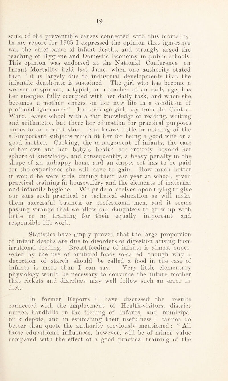 some of the preventible causes connected with this mortality. In my report for 1905 I expressed the opinion that ignorance was the chief cause of infant deaths, and strongly urged the teaching of Hygiene and Domestic Economy in public schools. This opinion was endorsed at the National Conference on Infant Mortality held last June, when one authority stated that “ it is largely due to industrial developments that the infantile death-rate is sustained. The girl who ha® become a weaver or spinner, a typist, or a teacher at an early age, has her energies fully occupied with her daily task, and when she becomes a mother enters on her new life in a condition of profound ignorance.” The average girl, say from the Central Ward, leaves school with a fair knowledge of reading, writing and arithmetic, but there her education for practical purposes comes to an abrupt stop. She knows little or nothing of the all-important subjects which fit her for being a, good wife or a good mother. Cooking, the management of infants, the care of her own and her baby's health are entirely beyond her sphere of knowledge, and consequently, a heavy penalty in the shape of an unhappy home and an empty cot has to be paid for the experience she will have to gain. How much better it would be were girls, during their last year at school, given practical training in housewifery and the elements of maternal and infantile hygiene. We pride ourselves upon trying to give our sons such practical or technical education as will make them successful business or professional men, and it seems passing strange that we allow our daughters to grow up with little or no training1 for their equally important and responsible life-work. Statistics have amply proved that the large proportion of infant deaths are due to disorders of digestion arising from irrational feeding. Breast-feeding of infants is almost super¬ seded by the use of artificial foods so-called, though why a decoction of starch should be called a food in the case of infants is more than I can say. Very little elementary physiology would be necessary to convince the future mother that rickets and diarrhoea may well follow such an error in diet. In former Reports I have discussed the results connected with the employment of Health-visitors, district nurses, handbills on the feeding of infants, and municipal milk depots, and in estimating their usefulness I cannot do better than quote the authority previously mentioned : “ All these educational influences, however, will be of minor value compared with the effect of a good practical training of the