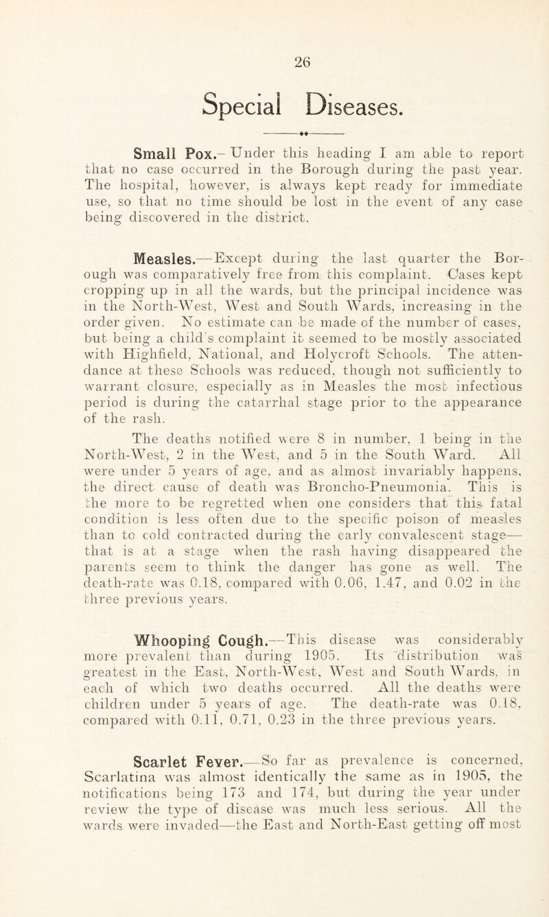 Special Diseases. -**- Small Pox.- Under this heading I am able to report that no case occurred in the Borough during the past year. The hospital, however, is always kept read}^ for immediate use, so that no time should be lost in the event of any case being discovered in the district. Measles.—Except during the last quarter the Bor¬ ough was comparatively free from this complaint. Oases kept cropping' up in all the wards, but the principal incidence was in the North-West, West and South Wards, increasing in the order given. No estimate can be made of the number of cases, but being a child s complaint it seemed to be mostly associated with Highfielcl, National, and Holycroft Schools. The atten¬ dance at these Schools was reduced, though not sufficiently to warrant closure, especially as in Measles the most infectious period is during the catarrhal stage prior to the appearance of the rash. The deaths notified were 8 in number, 1 being in the North-West, 2 in the West, and 5 in the South Ward. All were under 5 years of age, and as almost invariably happens, the direct cause of death was Broncho-Pneumonia. This is the more to be regretted when one considers that this fatal condition is less often due to the specific poison of measles than to cold contracted during the early convalescent stage— that is at a stage when the rash having disappeared the parents seem to think the danger has gone as well. The death-rate was 0.18, compared with 0.06, 1.47, and 0.02 in the three previous years. Whooping Cough.— This disease was considerably more prevalent than during1 1905. Its distribution was greatest in the East, North-West, West and South Wards, in each of which two deaths occurred. All the deaths were children under 5 years of age. The death-rate was 0.18, compared with 0.11, 0.71, 0.23 in the three previous years. Scarlet Fever.—So far as prevalence is concerned,. Scarlatina was almost identically the same as in 1905, the notifications being 173 and 174, but during the year under review the type of disease was much less serious. All the wards were invaded—the East and North-East getting off most