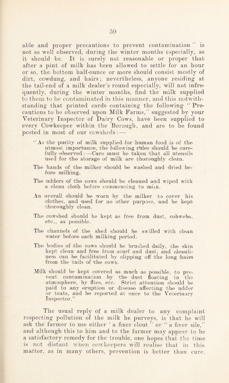 a,ble and proper precautions to prevent contamination is not so well observed, during the winter months especially, as it should be. It is. surely not reasonable or proper that after a. pint of milk has been allowed to settle for an hour or so, the bottom half-ounce or more should consist mostly of dirt, cowdung, and hairs; nevertheless, anyone residing at the tail-end of a milk dealer’s round especially, will not infre¬ quently, during the winter months, find the milk supplied to them to be contaminated in this manner, and this notwith¬ standing that printed cards containing the following “ Pre¬ cautions to'be observed upon Milk Farms,'' suggested by your Veterinary Inspector of Dairy Cows, have been supplied to every Oowkeeper within the Borough, and are to be found posted in most of our cowsheds: — “ As the purity >of milk supplied for human fond is of the utmost importance, the following rules should he 'care¬ fully observed : —Care’ must he taken that all utensils used for the storage of milk are thoroughly clean. The hands of the milker 'should he washed and dried 'be¬ fore milking. The udders of the cows should he cleaned and wiped with a oil earn cloth before commencing to1 mim. An overall should he worn by the milker to .cover his ■clothes, and used for no other purpose, land, be kept thoroughly clean. The cowshed should be kept as free from dust, cobwebs, etc., as possible. The channels of the shed should be swilled with clean waiter before each milking period. The bodies of the. cows should be brushed daily, the skin kept clean and free from scurf and dust, and cleanli¬ ness can be facilitated by clipping off the long hai.rs from the tails of the cows. Milk should be kept covered as much as possible, to pre¬ vent contamination by the dust floating in the atmosphere, by flies, etc. Strict attention should be paid to any eruption or disease affecting the udder or teats, and be .reported at once to the Veterinary Inspector.” The usual reply of a milk dealer to any complaint respecting pollution of the milk he purveys., is that he will a.sk the farmer to use either ‘ a. finer clout ” or “ a finer sile,” and although this to him and to the farmer may appear to be a satisfactory remedy for the trouble, one hopes that the time is not distant when cowkeepers will realise that in this matter, as in many others, prevention is better than cure.