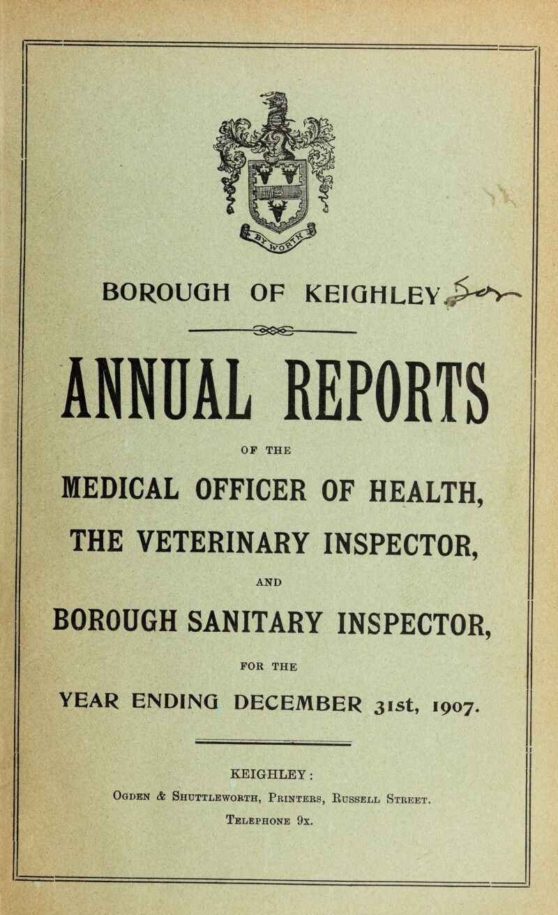 BOROUGH OF KEIGHLEY^V- •-- ANNUAL REPORTS OF THE MEDICAL OFFICER OF HEALTH, THE VETERINARY INSPECTOR, AND BOROUGH SANITARY INSPECTOR, FOR THE YEAR ENDING DECEMBER 31st, 1907. KEIGHLEY: Ogden & Shuttleworth, Printers, Russell Street. Telephone 9x. I_