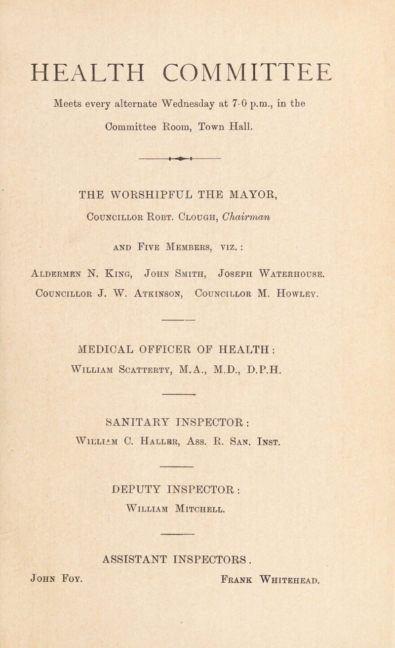 HEALTH COMMITTEE Meets every alternate Wednesday at 7-0 p.m., in the Committee Room, Town Hall. -1 ■» i- THE WORSHIPFUL THE MAYOR, Councillor Robt. Clough, Chairman and Five Members, viz. : Aldermen N. King, John Smith, Joseph Waterhouse. Councillor J. W. Atkinson, Councillor M. Howley. MEDICAL OFFICER OF HEALTH : William Scatterty, M.A., M.D., D.P.H. SANITARY INSPECTOR : William C. Hallbr, Ass. R. San. Inst. DEPUTY INSPECTOR : William Mitchell. ASSISTANT INSPECTORS . John Foy. Frank Whitehead.