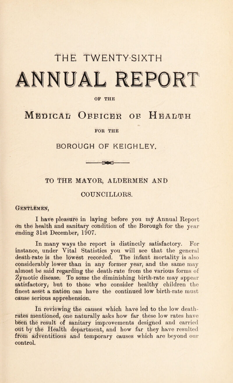 THE TWENTY-SIXTH OF THE Mbdicad Oeeicer ob Health FOR THE BOROUGH OF KEIGHLEY. TO THE MAYOR, ALDERMEN AND COUNCILLORS. Gentlemen, I have pleasure in laying before you my Annual Report on the health and sanitary condition of the Borough for the year ending 31st December, 1907. In many ways the report is distinctly satisfactory. For instance, under Vital Statistics you will see that the general death-rate is the lowest recorded. The infant mortality is also considerably lower than in any former year, and the same may almost be said regarding the death-rate from the various forms of Zymotic disease. To some the diminishing birth-rate may appear satisfactory, but to those who consider healthy children the finest asset a nation can have the continued low birth-rate must cause serious apprehension. In reviewing the causes which have led to the low death- rates mentioned, one naturally asks how far these low rates have been the result of sanitary improvements designed and carried out by the Health department, and how far they have resulted from adventitious and temporary causes which are beyond our control.