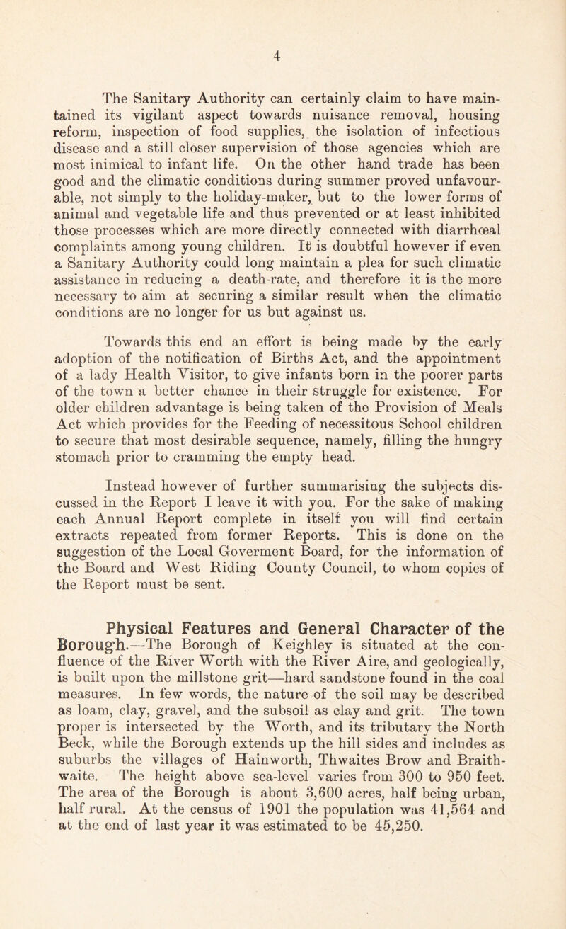 The Sanitary Authority can certainly claim to have main¬ tained its vigilant aspect towards nuisance removal, housing reform, inspection of food supplies, the isolation of infectious disease and a still closer supervision of those agencies which are most inimical to infant life. On the other hand trade has been good and the climatic conditions during summer proved unfavour¬ able, not simply to the holiday-maker, but to the lower forms of animal and vegetable life and thus prevented or at least inhibited those processes which are more directly connected with diarrhoeal complaints among young children. It is doubtful however if even a Sanitary Authority could long maintain a plea for such climatic assistance in reducing a death-rate, and therefore it is the more necessary to aim at securing a similar result when the climatic conditions are no longer for us but against us. Towards this end an effort is being made by the early adoption of the notification of Births Act, and the appointment of a lady Health Visitor, to give infants born in the poorer parts of the town a better chance in their struggle for existence. For older children advantage is being taken of the Provision of Meals Act which provides for the Feeding of necessitous School children to secure that most desirable sequence, namely, filling the hungry stomach prior to cramming the empty head. Instead however of further summarising the subjects dis¬ cussed in the Report I leave it with you. For the sake of making each Annual Report complete in itself you will find certain extracts repeated from former Reports. This is done on the suggestion of the Local Goverment Board, for the information of the Board and West Riding County Council, to whom copies of the Report must be sent. Physical Features and General Character of the Borough.—The Borough of Keighley is situated at the con¬ fluence of the River Worth with the River Aire, and geologically, is built upon the millstone grit—hard sandstone found in the coal measures. In few words, the nature of the soil may be described as loam, clay, gravel, and the subsoil as clay and grit. The town proper is intersected by the Worth, and its tributary the North Beck, while the Borough extends up the hill sides and includes as suburbs the villages of Hainworth, Thwaites Brow and Braith- waite. The height above sea-level varies from 300 to 950 feet. The area of the Borough is about 3,600 acres, half being urban, half rural. At the census of 1901 the population was 41,564 and at the end of last year it was estimated to be 45,250.