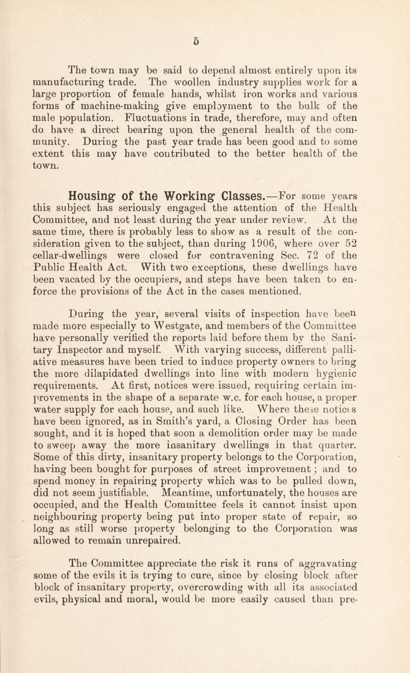 The town may be said to depend almost entirely upon its manufacturing trade. The woollen industry supplies work for a large proportion of female hands, whilst iron works and various forms of machine-making give employment to the bulk of the male population. Fluctuations in trade, therefore, may and often do have a direct bearing upon the general health of the com¬ munity. During the past year trade has been good and to some extent this may have contributed to the better health of the town. Housing* of the Working Classes.—For some years this subject has seriously engaged the attention of the Health Committee, and not least during the year under review. At the same time, there is probably less to show as a result of the con¬ sideration given to the subject, than during 1906, where over 52 cellar-dwellings were closed for contravening Sec. 72 of the Public Health Act. With two exceptions, these dwellings have been vacated by the occupiers, and steps have been taken to en¬ force the provisions of the Act in the cases mentioned. During the year, several visits of inspection have been made more especially to Westgate, and members of the Committee have personally verified the reports laid before them by the Sani¬ tary Inspector and myself. With varying success, different palli¬ ative measures have been tried to induce property owners to bring the more dilapidated dwellings into line with modern hygienic requirements. At first, notices were issued, requiring certain im¬ provements in the shape of a separate w.c. for each house, a proper water supply for each house, and such like. Where these notices have been ignored, as in Smith’s yard, a Closing Order has been sought, and it is hoped that soon a demolition order may be made to sweep away the more insanitary dwellings in that quarter. Some of this dirty, insanitary property belongs to the Corporation, having been bought for purposes of street improvement; and to spend money in repairing property which was to be pulled down, did not seem justifiable. Meantime, unfortunately, the houses are occupied, and the Health Committee feels it cannot insist upon neighbouring property being put into proper state of repair, so long as still worse property belonging to the Corporation was allowed to remain unrepaired. The Committee appreciate the risk it runs of aggravating some of the evils it is trying to cure, since by closing block after block of insanitary property, overcrowding with all its associated evils, physical and moral, would be more easily caused than pre-