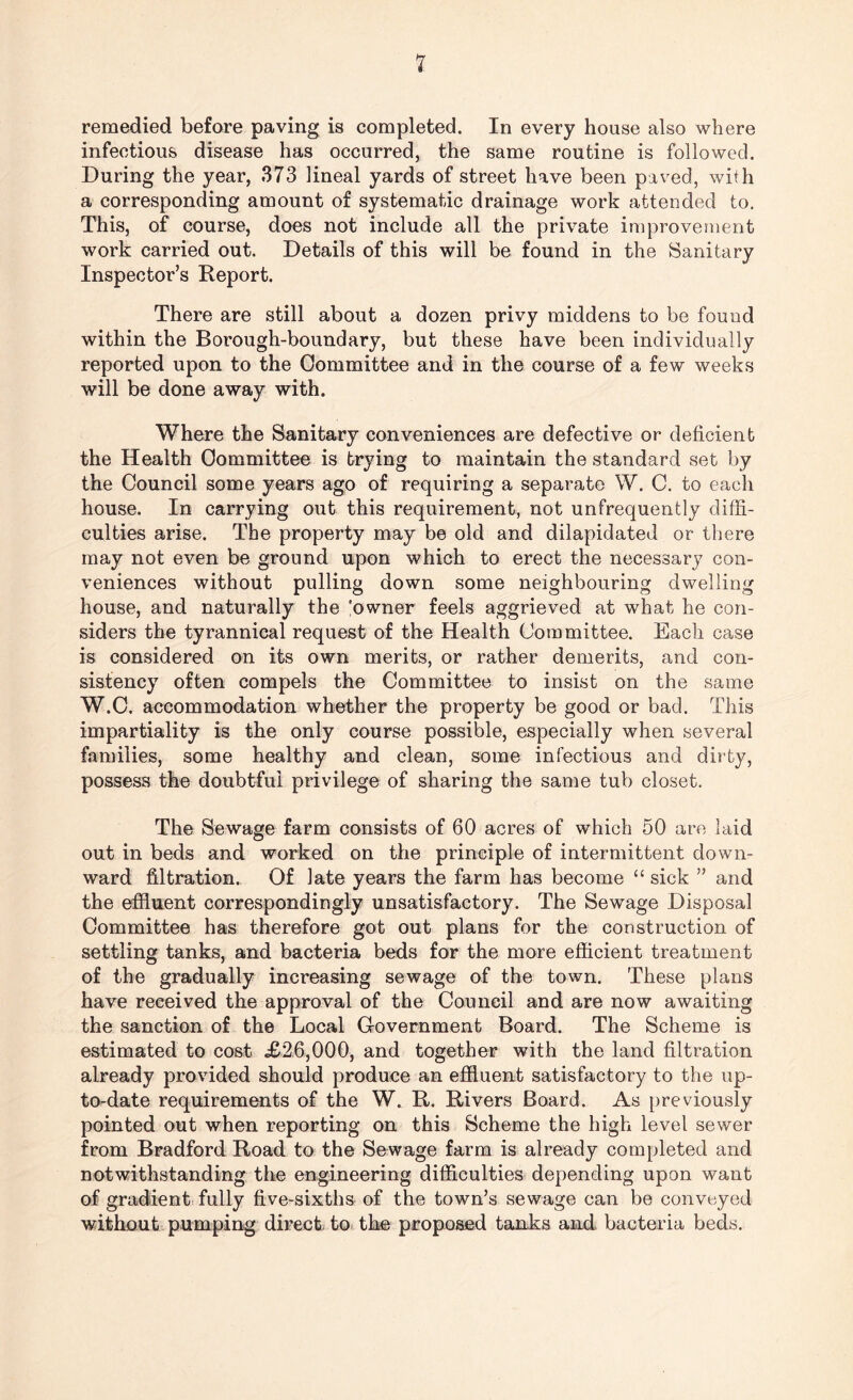 remedied before paving is completed. In every house also where infectious disease has occurred, the same routine is followed. During the year, 373 lineal yards of street have been paved, with a corresponding amount of systematic drainage work attended to. This, of course, does not include all the private improvement work carried out. Details of this will be found in the Sanitary Inspector’s Report. There are still about a dozen privy middens to be found within the Borough-boundary, but these have been individually reported upon to the Committee and in the course of a few weeks will be done away with. Where the Sanitary conveniences are defective or deficient the Health Committee is trying to maintain the standard set by the Council some years ago of requiring a separate W. C. to each house. In carrying out this requirement, not unfrequently diffi¬ culties arise. The property may be old and dilapidated or there may not even be ground upon which to erect the necessary con¬ veniences without pulling down some neighbouring dwelling house, and naturally the 'owner feels aggrieved at what he con¬ siders the tyrannical request of the Health Committee. Each case is considered on its own merits, or rather demerits, and con¬ sistency often compels the Committee to insist on the same W.C. accommodation whether the property be good or bad. This impartiality is the only course possible, especially when several families, some healthy and clean, some infectious and dirty, possess the doubtful privilege of sharing the same tub closet. The Sewage farm consists of 60 acres of which 50 are laid out in beds and worked on the principle of intermittent down¬ ward filtration. Of late years the farm has become “ sick ” and the effluent correspondingly unsatisfactory. The Sewage Disposal Committee has therefore got out plans for the construction of settling tanks, and bacteria beds for the more efficient treatment of the gradually increasing sewage of the town. These plans have received the approval of the Council and are now awaiting the sanction of the Local Government Board. The Scheme is estimated to cost <£26,000, and together with the land filtration already provided should produce an effluent satisfactory to the up- to-date requirements of the W. R. Rivers Board. As previously pointed out when reporting on this Scheme the high level sewer from Bradford Road to the Sewage farm is already completed and notwithstanding the engineering difficulties depending upon want of gradient fully five-sixths of the town’s sewage can be conveyed without pumping direct, to the proposed tanks and bacteria beds.