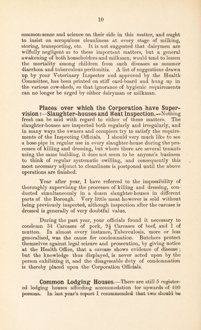 common-sense and science on their side in this matter, and ought to insist on scrupulous cleanliness at every stage of milking, storing, transporting, etc. It is not suggested that dairymen are wilfully negligent as to these important matters, but a general awakening of both householders and milkmen, would tend to lessen the mortality among children from such diseases as summer diarrhoea and tuberculous peritonitis. A list of suggestions drawn up by your Veterinary Inspector and approved by the Health Committee, has been printed on stiff card-board and hung up in the various cow-sheds, so that ignorance of hygienic requirements can no longer be urged by either dairyman or milkman. Places over which the Corporation have Super¬ vision Slaughter-houses and Meat Inspection.—Nothing fresh can be said with regard to either of these matters. The slaughter-houses are inspected both regularly and irregularly, and in many ways the owners and occupiers try to satisfy the require¬ ments of the Inspecting Officials. I should very much like to see a hose pipe in regular use in every slaughter-house during the pro¬ cesses of killing and dressing, but where there are several tenants using the same building, it does not seem to be anyone’s business to think of regular systematic swilling, and consequently this most necessary adjunct to cleanliness is postponed until the above operations are finished. Year after year, I have referred to the impossibility of thoroughly supervising the processes of killing and dressing, con¬ ducted simultaneously in a dozen slaughter-houses in different parts of the Borough. Very little meat however is sold without being previously inspected, although inspection after the carcase is dressed is generally of very doubtful value. During the past year, your officials found it necessary to condemn 34 Carcases of pork, 9| Carcases of beef, and 1 of mutton. In almost every instance, Tuberculosis, more or less generalised, was the cause for condemnation. Butchers protect themselves against legal seizure and prosecution, by giving notice at the Health Office, that a carcase shows evidence of disease ; but the knowledge thus displayed, is never acted upon by the person exhibiting it, and the disagreeable duty of condemnation is thereby placed upon the Corporation Officials. Common Lodging1 Houses.—There are still 5 register¬ ed lodging houses affording accommodation for upwards of 400 persons. In last year’s report I recommended that two should be
