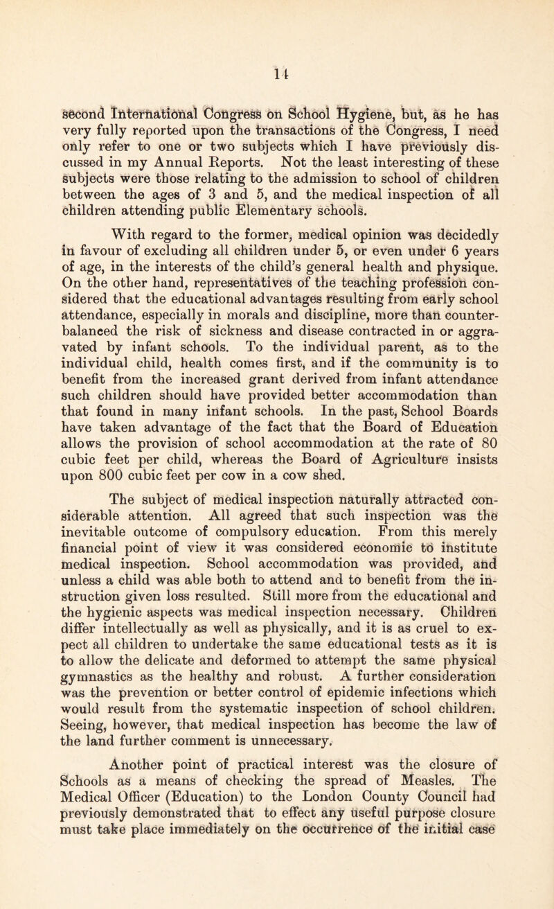 very fully reported upon the transactions of the Congress, I need only refer to one or two subjects which I have previously dis¬ cussed in my Annual Reports. Not the least interesting of these subjects were those relating to the admission to school of children between the ages of 3 and 5, and the medical inspection of all children attending public Elementary schools. With regard to the former, medical opinion was decidedly in favour of excluding all children under 5, or even under 6 years of age, in the interests of the child’s general health and physique. On the other hand, representatives of the teaching profession con¬ sidered that the educational advantages resulting from early school attendance, especially in morals and discipline, more than counter¬ balanced the risk of sickness and disease contracted in or aggra¬ vated by infant schools. To the individual parent, as to the individual child, health comes first, and if the community is to benefit from the increased grant derived from infant attendance such children should have provided better accommodation than that found in many infant schools. In the past, School Boards have taken advantage of the fact that the Board of Education allows the provision of school accommodation at the rate of 80 cubic feet per child, whereas the Board of Agriculture insists upon 800 cubic feet per cow in a cow shed. The subject of medical inspection naturally attracted con¬ siderable attention. All agreed that such inspection was the inevitable outcome of compulsory education. From this merely financial point of view it was considered economic to institute medical inspection. School accommodation was provided, and unless a child was able both to attend and to benefit from the in¬ struction given loss resulted. Still more from the educational and the hygienic aspects was medical inspection necessary. Children differ intellectually as well as physically, and it is as cruel to ex¬ pect all children to undertake the same educational tests as it is to allow the delicate and deformed to attempt the same physical gymnastics as the healthy and robust. A further consideration was the prevention or better control of epidemic infections which would result from the systematic inspection of school children. Seeing, however, that medical inspection has become the law of the land further comment is unnecessary. Another point of practical interest was the closure of Schools as a means of checking the spread of Measles. The Medical Officer (Education) to the London County Council had previously demonstrated that to effect any useful purpose closure must take place immediately on the occurrence of the initial case
