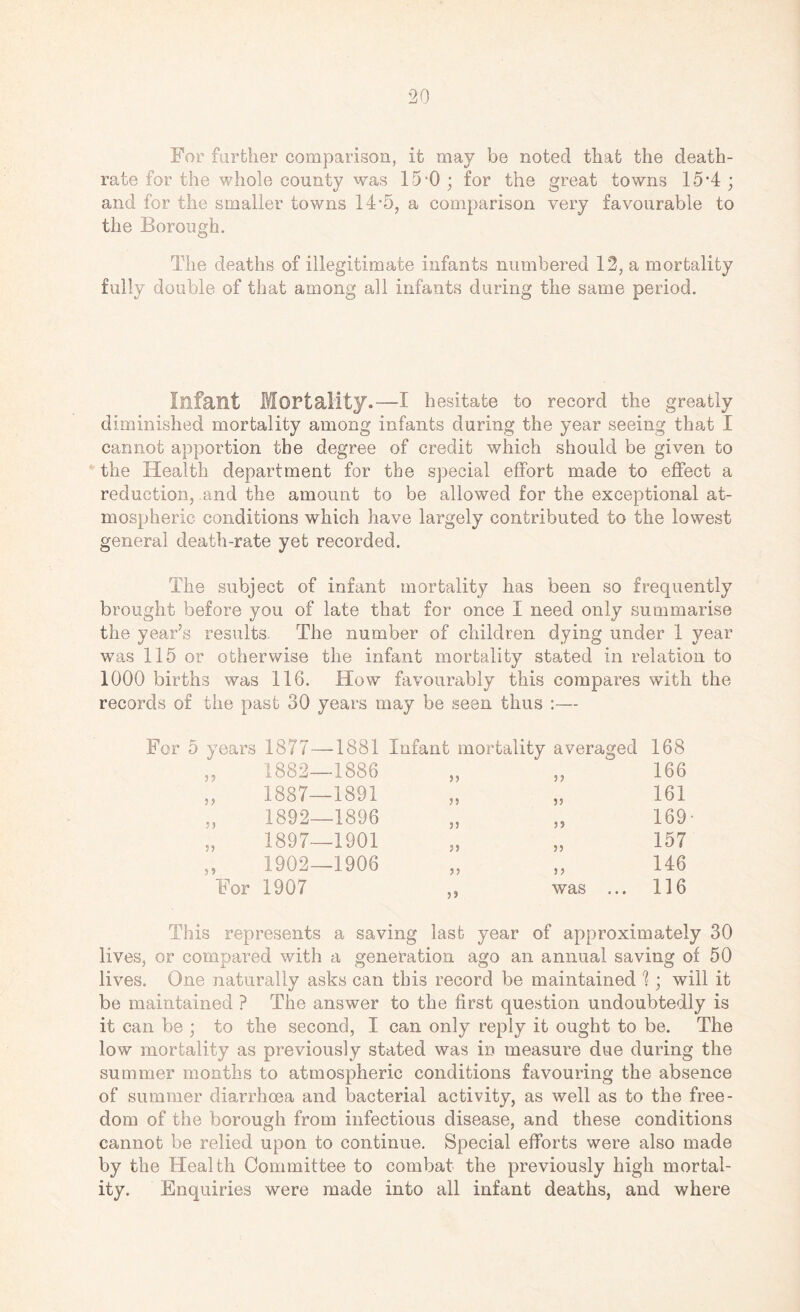 For farther comparison, it may be noted that the death- rate for the whole county was 15-0 ; for the great towns 15*4 ; and for the smaller towns 14 *5, a comparison very favourable to the Borough. The deaths of illegitimate infants numbered 12, a mortality fully double of that among all infants during the same period. Infant Mortality.—I hesitate to record the greatly diminished mortality among infants during the year seeing that I cannot apportion the degree of credit which should be given to the Health department for the special effort made to effect a reduction, and the amount to be allowed for the exceptional at¬ mospheric conditions which have largely contributed to the lowest general death-rate yet recorded. The subject of infant mortality has been so frequently brought before you of late that for once I need only summarise the year’s results. The number of children dying under 1 year was 115 or otherwise the infant mortality stated in relation to 1000 births was 116. How favourably this compares with the records of the past 30 years may be seen thus :— For 5 years 1877—1881 Infant mortality averaged 168 1882—1886 55 166 1887—1891 5 5 55 161 1892—1896 55 5? 169 1897—1901 55 55 157 1902—1906 55 55 146 1907 5) was ... 116 This represents a saving last year of approximately 30 lives, or compared with a generation ago an annual saving of 50 lives. One naturally asks can this record be maintained 1; will it be maintained ? The answer to the first question undoubtedly is it can be ; to the second, I can only reply it ought to be. The low mortality as previously stated was in measure due during the summer months to atmospheric conditions favouring the absence of summer diarrhoea and bacterial activity, as well as to the free¬ dom of the borough from infectious disease, and these conditions cannot be relied upon to continue. Special efforts were also made by the Health Committee to combat the previously high mortal¬ ity. Enquiries were made into all infant deaths, and where