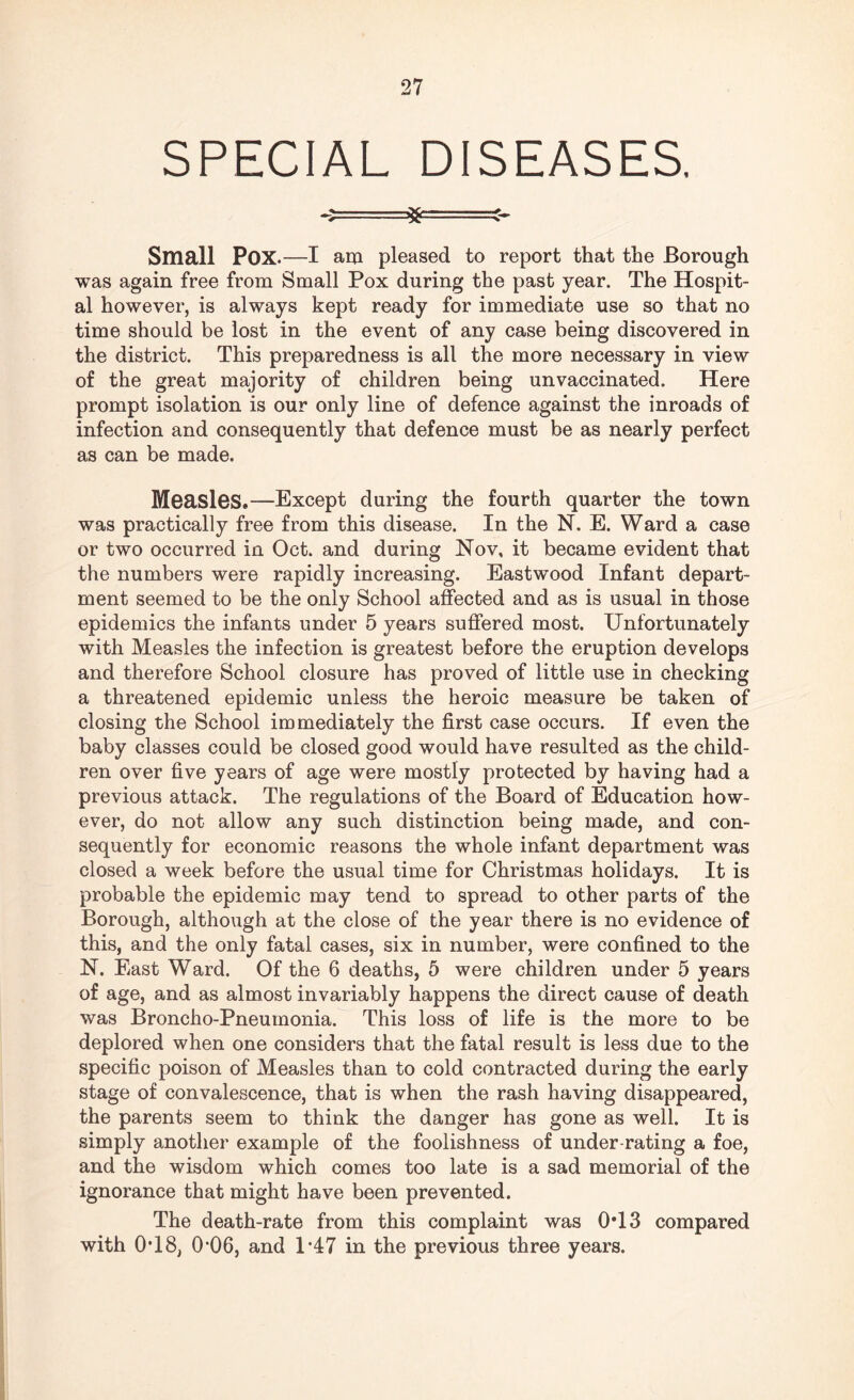 SPECIAL DISEASES. Small POX.—I am pleased to report that the Borough was again free from Small Pox during the past year. The Hospit¬ al however, is always kept ready for immediate use so that no time should be lost in the event of any case being discovered in the district. This preparedness is all the more necessary in view of the great majority of children being unvaccinated. Here prompt isolation is our only line of defence against the inroads of infection and consequently that defence must be as nearly perfect as can be made. Measles,—Except during the fourth quarter the town was practically free from this disease. In the N. E. Ward a case or two occurred in Oct. and during Nov, it became evident that the numbers were rapidly increasing. Eastwood Infant depart¬ ment seemed to be the only School affected and as is usual in those epidemics the infants under 5 years suffered most. Unfortunately with Measles the infection is greatest before the eruption develops and therefore School closure has proved of little use in checking a threatened epidemic unless the heroic measure be taken of closing the School immediately the first case occurs. If even the baby classes could be closed good would have resulted as the child¬ ren over five years of age were mostly protected by having had a previous attack. The regulations of the Board of Education how¬ ever, do not allow any such distinction being made, and con¬ sequently for economic reasons the whole infant department was closed a week before the usual time for Christmas holidays. It is probable the epidemic may tend to spread to other parts of the Borough, although at the close of the year there is no evidence of this, and the only fatal cases, six in number, were confined to the N. East Ward. Of the 6 deaths, 5 were children under 5 years of age, and as almost invariably happens the direct cause of death was Broncho-Pneumonia. This loss of life is the more to be deplored when one considers that the fatal result is less due to the specific poison of Measles than to cold contracted during the early stage of convalescence, that is when the rash having disappeared, the parents seem to think the danger has gone as well. It is simply another example of the foolishness of under rating a foe, and the wisdom which comes too late is a sad memorial of the ignorance that might have been prevented. The death-rate from this complaint was 0*13 compared with 0T8, 0’06, and 1*47 in the previous three years.