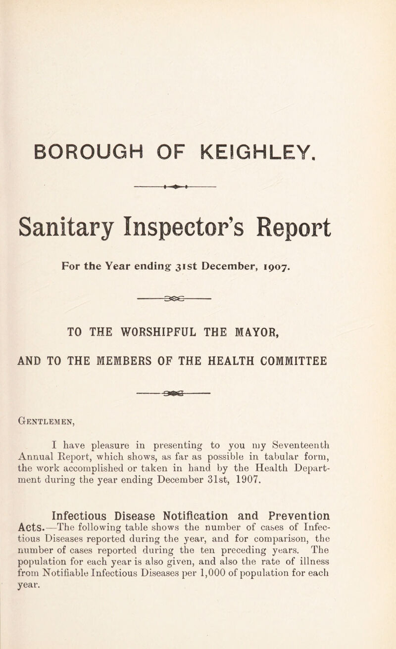 BOROUGH OF KEIGHLEY. Sanitary Inspector’s Report For the Year ending 31st December, 1907. --3350- TO THE WORSHIPFUL THE MAYOR, AND TO THE MEMBERS OF THE HEALTH COMMITTEE Gentlemen, I have pleasure in presenting to you my Seventeenth Annual Report, which shows, as far as possible in tabular form, the work accomplished or taken in hand by the Health Depart¬ ment during the year ending December 31st, 1907. Infectious Disease Notification and Prevention Acts.—The following table shows the number of cases of Infec¬ tious Diseases reported during the year, and for comparison, the number of cases reported during the ten preceding years. The population for each year is also given, and also the rate of illness from Notifiable Infectious Diseases per 1,000 of population for each year.