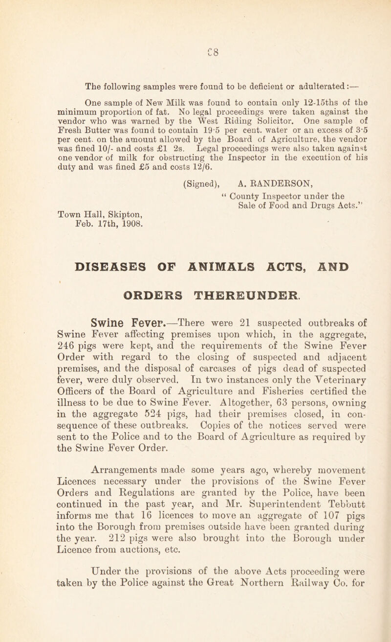 C8 The following samples were found to be deficient or adulterated:— One sample of New Milk was found to contain only 12-loths of the minimum proportion of fat. No legal proceedings were taken against the vendor who was warned by the West Riding Solicitor. One sample of Fresh Butter was found to contain 19-5 per cent, water or an excess of 3-5 per cent, on the amount allowed by the Board of Agriculture, the vendor was fined 10/- and costs £1 2s. Legal proceedings were also taken against one vendor of milk for obstructing the Inspector in the execution of his duty and was fined £5 and costs 12/6. Town Hall, Skipton, Feb. 17th, 1908. (Signed), A. RANDERSON, “ County Inspector under the Sale of Food and Drugs Acts.” DISEASES OF ANIMALS ACTS, AND i ORDERS THEREUNDER. Swine Fevep.—There were 21 suspected outbreaks of Swine Fever affecting premises upon which, in the aggregate, 246 pigs were kept, and the requirements of the Swine Fever Order with regard to the closing of suspected and adjacent premises, and the disposal of carcases of pigs dead of suspected fever, were duly observed. In two instances only the Veterinary Officers of the Board of Agriculture and Fisheries certified the illness to be due to Swine Fever. Altogether, 63 persons, owning in the aggregate 524 pigs, had their premises closed, in con¬ sequence of these outbreaks. Copies of the notices served were sent to the Police and to the Board of Agriculture as required by the Swine Fever Order. Arrangements made some years ago, whereby movement Licences necessary under the provisions of the Swine Fever Orders and Regulations are granted by the Police, have been continued in the past year, and Mr. Superintendent Tebbutt informs me that 16 licences to move an aggregate of 107 pigs into the Borough from premises outside have been granted during the year. 212 pigs were also brought into the Borough under Licence from auctions, etc. Under the provisions of the above Acts proceeding were taken by the Police against the Great Northern Railway Co. for
