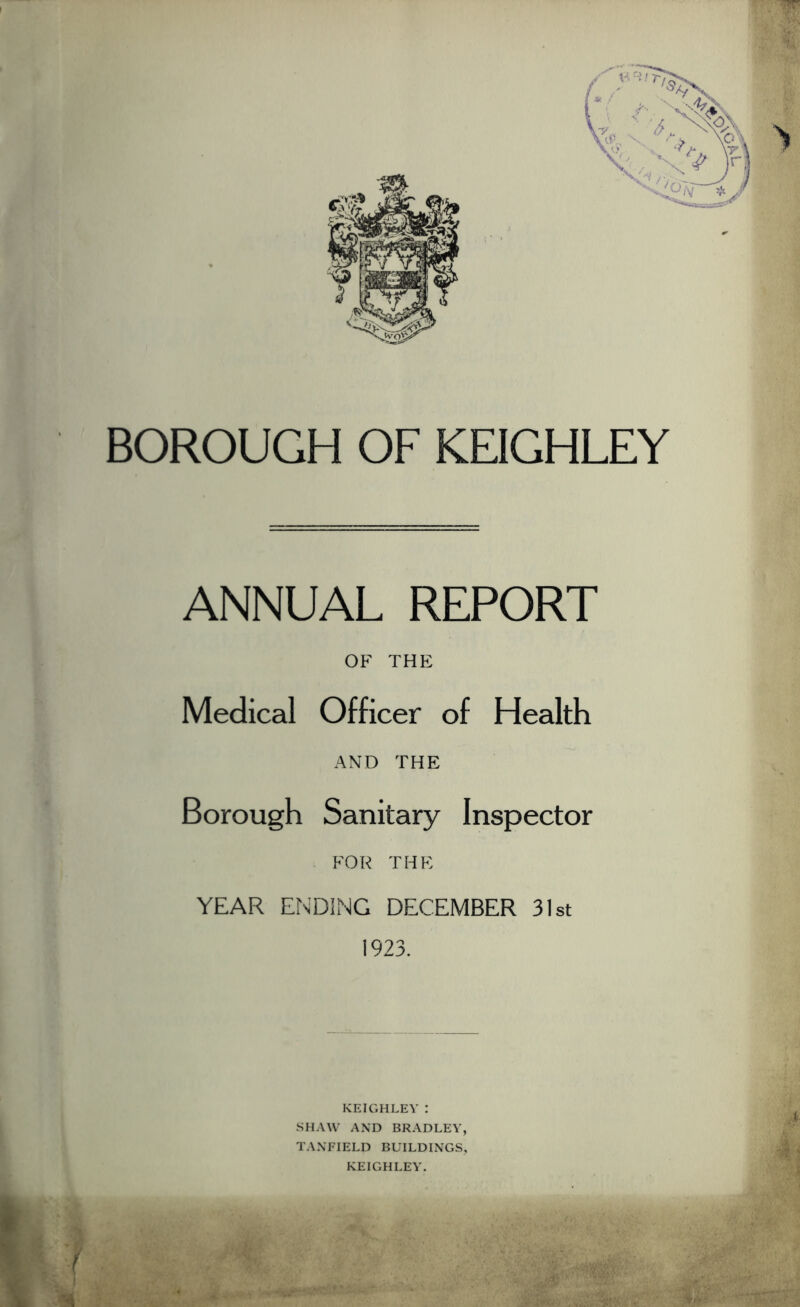 BOROUGH OF KEIGHLEY ANNUAL REPORT OF THE Medical Officer of Health AND THE Borough Sanitary Inspector FOR THE YEAR ENDING DECEMBER 31st 1923.