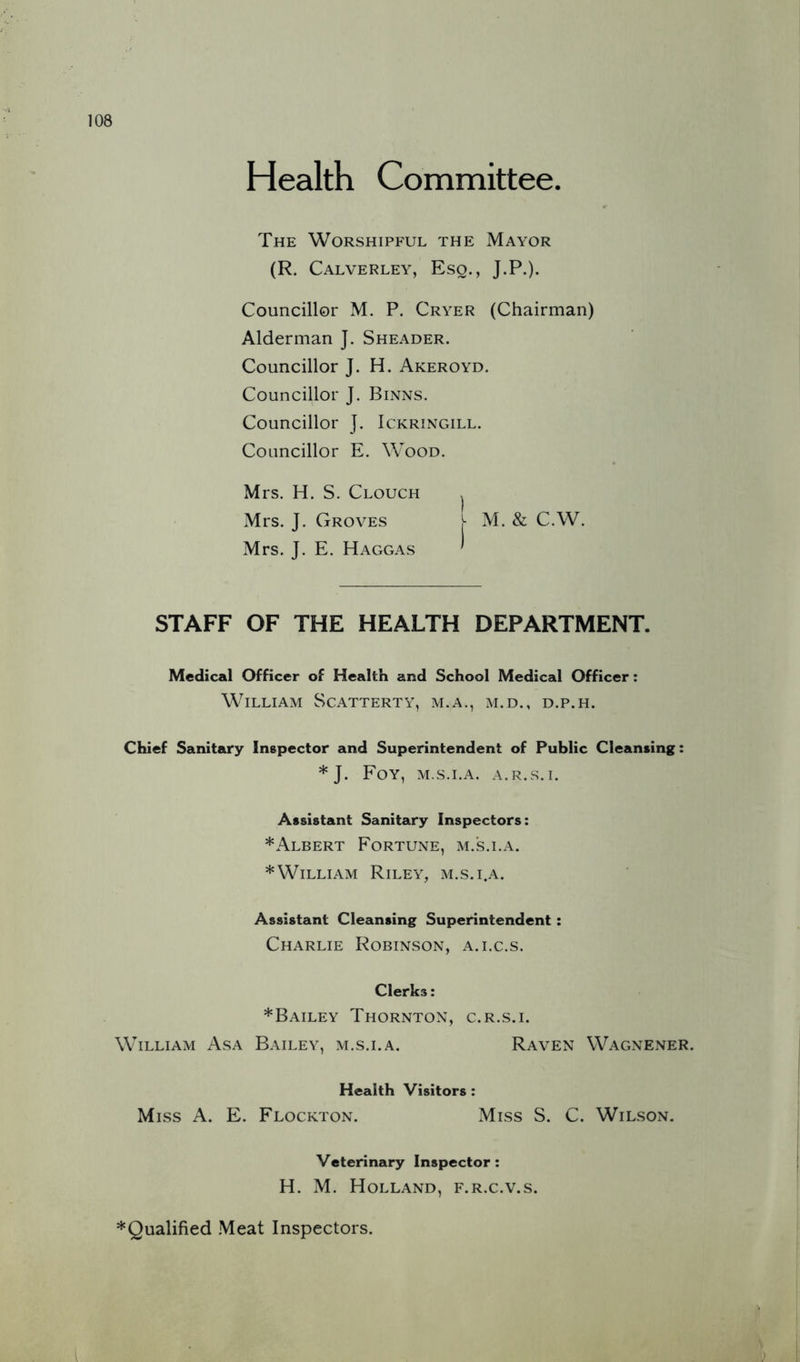 Health Committee. The Worshipful the Mayor (R. Calverley, Eso., J.P.). Councillor M. P. Cryer (Chairman) Alderman J. Sheader. Councillor J. H. Akeroyd. Councillor J. Binns. Councillor ]. Ickringill. Councillor E. Wood. Mrs. H. S. Clouch ^ Mrs. J. Groves j- M. & C.W. Mrs. J. E. Haggas ' STAFF OF THE HEALTH DEPARTMENT. Medical Officer of Health and School Medical Officer: William Scatterty, m.a., m.d., d.p.h. Chief Sanitary Inspector and Superintendent of Public Cleansing: * J. Foy, m.s.i.a. a.r.s.i. Assistant Sanitary Inspectors: *Albert Fortune, m.s.i.a. * William Riley, m.s.i.a. Assistant Cleansing Superintendent: Charlie Robinson, a.i.c.s. Clerks: *Bailey Thornton, c.r.s.i. William Asa Bailey, m.s.i.a. Raven Wagnener. Health Visitors : Miss A. E. Flockton. Miss S. C. Wilson. Veterinary Inspector: H. M. Holland, f.r.c.v.s. ^Qualified .Meat Inspectors.
