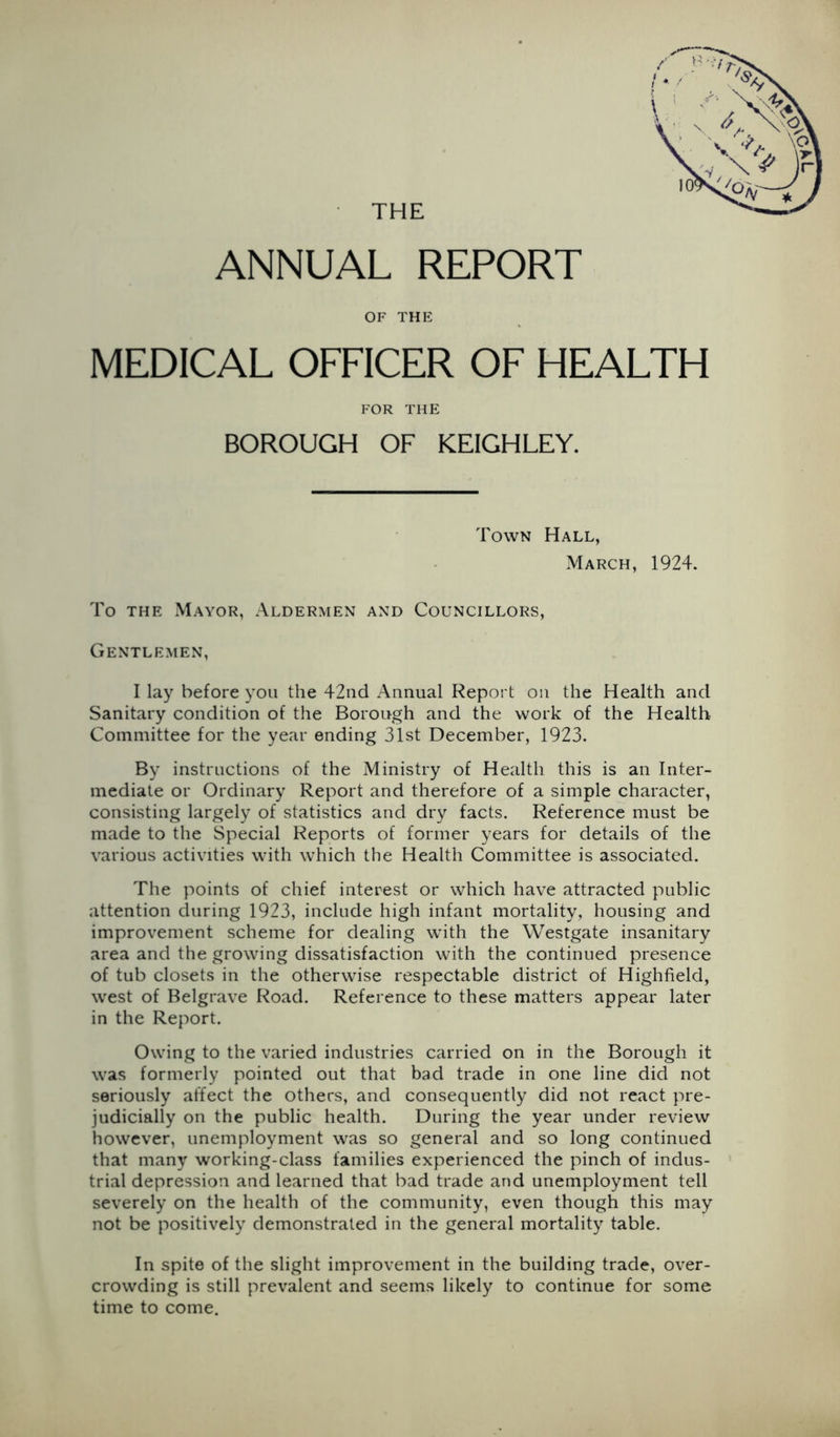 THE ANNUAL REPORT OF THE MEDICAL OFFICER OF HEALTH FOR THE BOROUGH OF KEIGHLEY. Town Hall, March, 1924. To THE Mayor, Aldermen and Councillors, Gentlemen, I lay before you the 42ud Annual Report on the Health and Sanitary condition of the Borough and the work of the Health Committee for the year ending 31st December, 1923. By instructions of the Ministry of Health this is an Inter- mediate or Ordinary Report and therefore of a simple character, consisting largely of statistics and dry facts. Reference must be made to the Special Reports of former years for details of the various activities with which the Health Committee is associated. The points of chief interest or which have attracted public attention during 1923, include high infant mortality, housing and improvement scheme for dealing with the Westgate insanitary area and the growing dissatisfaction with the continued presence of tub closets in the otherwise respectable district of Highfield, west of Belgrave Road. Reference to these matters appear later in the Report. Owing to the varied industries carried on in the Borough it was formerly pointed out that bad trade in one line did not seriously affect the others, and consequently did not react pre- judicially on the public health. During the year under review however, unemployment was so general and so long continued that many working-class families experienced the pinch of indus- trial depression and learned that bad trade and unemployment tell severely on the health of the community, even though this may not be positively demonstrated in the general mortality table. In spite of the slight improvement in the building trade, over- crowding is still prevalent and seems likely to continue for some time to come.