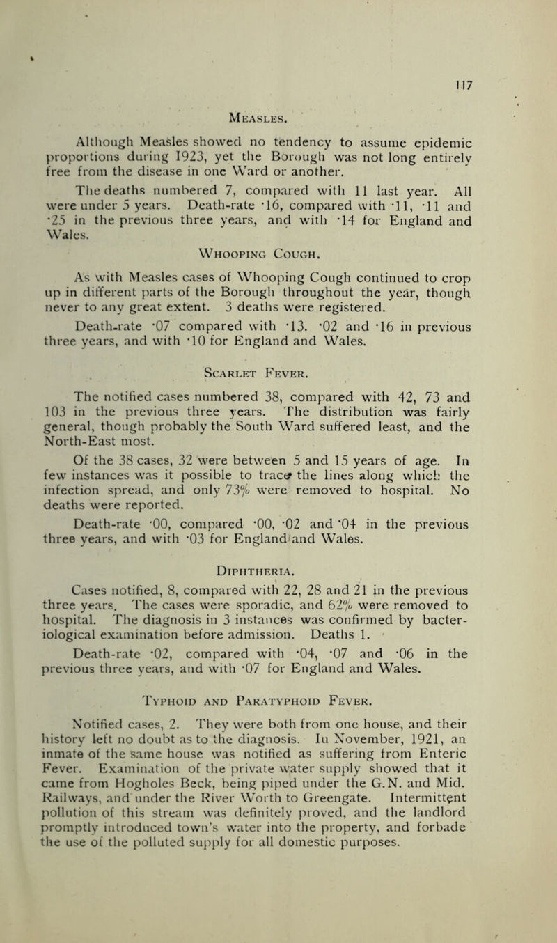 Measles. Although Measles showed no tendency to assume epidemic proportions during 1923, yet the Borough was not long entirely free from the disease in one Ward or another. Tlie deaths numbered 7, compared with 11 last year. All were under 5 years. Death-rate *16, compared with *11, ’ll and *25 in the previous three years, and with *14 for England and Wales. Whooping Cough. As with Measles cases of Whooping Cough continued to crop up in different parts of the Borough throughout the year, though never to any great extent. 3 deaths were registered. Death-rate ‘07 compared with ’13. *02 and ’16 in previous three years, and with *10 for England and Wales. Scarlet Fever. The notified cases numbered 38, compared with 42, 73 and 103 in the previous three years. The distribution was fairly general, though probably the South Ward suffered least, and the North-East most. Of the 38 cases, 32 were between 5 and 15 years of age. In few instances was it possible to tract? the lines along which the infection spread, and only 73% were removed to hospital. No deaths were reported. Death-rate *00, compared ‘00, *02 and ‘04 in the previous three years, and with *03 for England^and Wales. Diphtheria. Cases notified, 8, compared with 22, 28 and 21 in the previous three years. The cases were sporadic, and 62% were removed to hospital. The diagnosis in 3 instances was confirmed by bacter- iological examination before admission. Deaths 1. - Death-rate *02, compared with *04, *07 and ’06 in the previous three years, and with *07 for England and Wales. Typhoid and Paratyphoid Fever. Notified cases, 2. They were both from one house, and their history left no doubt as to the diagnosis. In November, 1921, an inmate of the same house was notified as suffering from Enteric F'ever. Examination of the private water supply sliowed that it came from Hogholes Beck, being piped under the G.N. and Mid. Railways, and under the River Worth to Greengate. Intermittent pollution of this stream was definitely proved, and the landlord promptly introduced towTi’s water into the property, and forbade the use of the polluted supply for all domestic purposes.