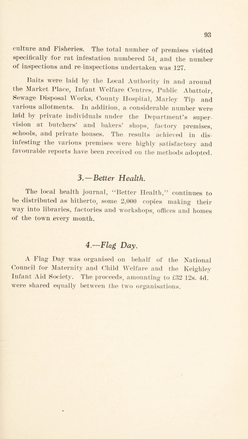 culture and Fisheries. The total number of premises visited specifically for rat infestation numbered 54, and the number of inspections and re-inspections undertaken was 127. Baits were laid by the Local Authority in and around the Market Place, Infant Welfare Centres, Public Abattoir, Sewage Disposal Works, County Hospital, Mar ley Tip and various allotments. In addition, a considerable number were laid by private individuals under the Department’s super¬ vision at butchers’ and bakers’ shops, factory premises, schools, and private houses. The results achieved in dis¬ infesting’ the various premises were highly satisfactory and favourable reports have been received on the methods adopted. 3.—Better Health. The local health journal, “Better Health,” continues to be distributed as hitherto, some 2,000 copies making their way into libraries, factories and workshops, offices and homes of the town every month. 4.—Flag Day, A Flag Day was organised on behalf of the National Council for Maternity and Child Welfare and the Keighley Infant Aid Society. The proceeds, amounting to £32 12s. 4d. were shared equally between the two organisations.