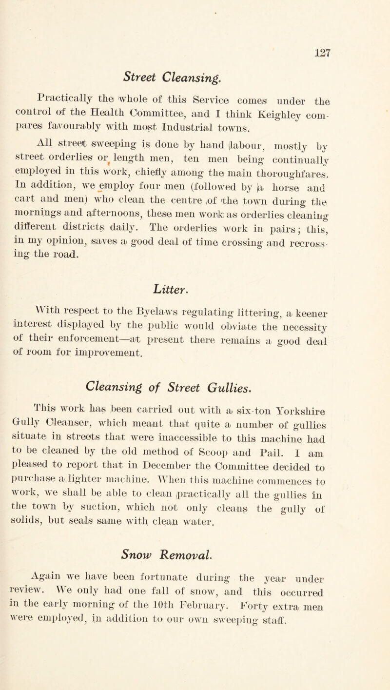 Street Cleansing, I radically the whole of this Service comes under the control of the Health Committee, and I think Keighley com¬ pares favourably with most Industrial towns. All street sweeping is done by hand (labour, mostly by street orderlies or length men, ten men being continually employed in this work, chiefly among the main thoroughfares. In addition, we employ four men (followed by ja horse and cart and men) who clean the centre tof 'the town during the mornings and afternoons these men work as orderlies cleaning 7 different districts daily. The orderlies work in pairs; this, in my opinion, saves a good deal of time crossing and recross¬ ing the road. Litter. With respect to the Byelaws regulating littering, a keener interest displayed by the public would obviate the necessity of their enforcement—at present there remains a good deal of room for improvement. Cleansing of Street Gullies. This work has been carried out with a six-ton Yorkshire Gully Cleanser, which meant that quite a number of gullies situate in streets that were inaccessible to this machine had to be cleaned by the old method of Scoop and Pail. I am pleased to report that in December the Committee decided to purchase a lighter machine. A Wien this machine commences to work, we shall be able to clean practically all the gullies in the town by suction, which not only cleans the gully of solids, but seals same with clean water. Snow Removal. Again we have been fortunate during the year under leview. We only had one fall of snow, and this occurred in the early morning of the 10th February. Forty extra men were employed, in addition to our own sweeping staff.